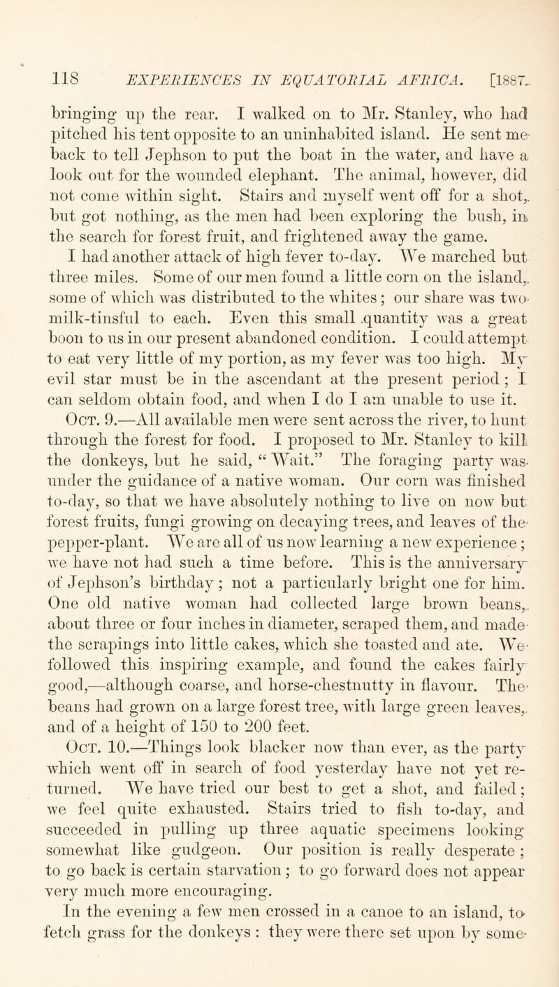 bringing up the rear. I walked on to Mr. Stanley, who had pitched his tent opposite to an uninhabited island. He sent me- back to tell Jephson to put the boat in the water, and have a look out for the wounded elephant. The animal, however, did not come within sight. Stairs and myself went off for a shot,, but got nothing, as the men had been exploring the bush, in the search for forest fruit, and frightened away the game. I had another attack of high fever to-day. We marched but three miles. Some of our men found a little corn on the island,, some of which was distributed to the whites ; our share was two- milk-tinsful to each. Even this small .quantity was a great boon to us in our present abandoned condition. I could attempt to eat very little of my portion, as my fever was too high. My evil star must be in the ascendant at the present period ; I can seldom obtain food, and when I do I am unable to use it. Oct. 9.—All available men were sent across the river, to hunt through the forest for food. I proposed to Mr. Stanley to kill the donkeys, but he said, “ Wait.” The foraging party was- under the guidance of a native woman. Our corn was finished to-day, so that we have absolutely nothing to live on now but forest fruits, fungi growing on decaying trees, and leaves of the- pepper-plant. We are all of us now learning a new exjDerience ; we have not had such a time before. This is the anniversaiy of Jephson’s birthday ; not a particularly bright one for him. One old native woman had collected large brown beans,, about three or four inches in diameter, scraped them, and made the scrapings into little cakes, which she toasted and ate. We- followed this inspiring example, and fonnd the cakes fairly good,^—although coarse, and horse-chestnutty in flavour. The- beans had grown on a large forest tree, witli large green leaves,, and of a height of 150 to 200 feet. Oct. 10.—Things look blacker now than ever, as the party which went off in search of food yesterday have not yet re- turned. We have tried our best to get a shot, and failed; we feel quite exhausted. Stairs tried to fish to-day, and succeeded in pulling up three aquatic sj^ecimens looking somewhat like gudgeon. Our position is really desperate ; to go back is certain starvation; to go forward does not appear very much more encouraging. In the evening a few men crossed in a canoe to an island, to- fetch grass for the donkeys : they were there set upon by some-