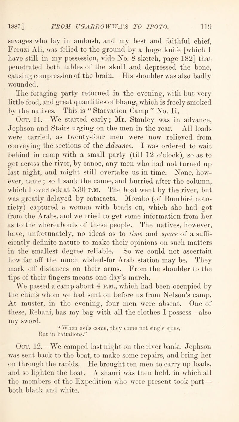 savages who lay in ambush, and my best and faithful chief, Feruzi Ali, was felled to the ground by a huge knife [which I have still in my possession, vide No. S sketch, page 182] that penetrated both tables of the skull and depressed the bone, causing compression of the brain. His shoulder was also badly wounded. The foraging party returned in the evening, with but very little food, and great quantities of bhang, which is freely smoked by the natives. This is “ Starvation Camp ” No. II. Oct. 11.—We started early; Mr. Stanley was in advance, Jephson and Stairs urging on the men in the rear. All loads were carried, as twenty-four men were now relieved from convevins: the sections of the Advance. I was ordered to wait behind in camp with a small party (till 12 o’clock), so as to get across the river, by canoe, any men Avho had not turned up last night, and might still overtake us in time. None, how- ever, came; so I sank the canoe, and hurried after the column, which I overtook at 5.30 p.m. The boat went by the river, but was greatly delayed by cataracts. Morabo (of Bumbire noto- riety) captured a woman with beads on, which she had got from the Arabs, and we tried to get some information from her as to the whereabouts of these people. The natives, however, have, unfortunately, no ideas as to time and space of a suffi- ciently definite nature to make their opinions on such matters in the smallest degree reliable. So we could not ascertain how far off the much wished-for Arab station may be. They mark off distances on their arms. From the shoulder to the tips of their fingers means one day’s march. We passed a camp about 4 p.m., which had been occupied by the chiefs whom we had sent on before us from Nelson’s camp. At muster, in the evening, four men were absent. One of these, Kehani, has my bag with all the clothes I possess—also my sword. “ When evils come, they come not single S[.ie3, But in battalions.” Oct. 12.—We camped last night on the river bank. Jephson was sent back to the boat, to make some repairs, and bring her on through the rapids. He brought ten men to carry up loads, and so lit^hten the boat. A shauri wns then held, in which all the members of the Expedition who were present took part— both black and white.