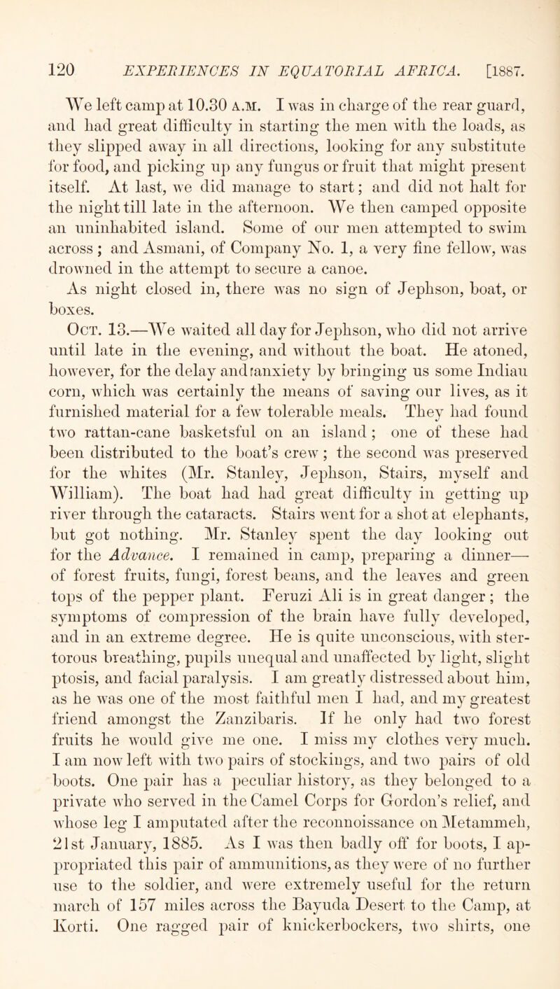We left camp at 10.30 a.m. I was in charge of the rear guard, and had great difficulty in starting the men with the loads, as they slipped away in all directions, looking for any substitute for food, and picking up any fungus or fruit that might present itself. At last, we did manage to start; and did not halt for the night till late in the afternoon. We then camped opposite an uninhabited island. Some of our men attempted to swim across ; and Asmani, of Company No. 1, a very fine fellow, was drowned in the attempt to secure a canoe. As night closed in, there was no sign of Jephson, boat, or boxes. Oct. 13.—We waited all day for Jephson, who did not arrive until late in the evening, and without the boat. He atoned, however, for the delay and ranxiety by bringing us some Indian corn, which was certainly the means of saving our lives, as it furnished material for a few tolerable meals. They had found two rattan-cane basketsful on an island; one of these had been distributed to the boat’s crew; the second was preserved for the whites (Mr. Stanley, Jephson. Stairs, myself and William). The boat had had great difficulty in getting up river through the cataracts. Stairs went for a shot at elephants, but got nothing. Mr. Stanley spent the day looking out for the Advance. I remained in camp, preparing a dinner—■ of forest fruits, fungi, forest beans, and the leaves and green tops of the pepper plant. Feruzi Ali is in great danger; the symptoms of compression of the brain have fully developed, and in an extreme degree. He is quite unconscious, with ster- torous breathing, pupils unequal and unaffected by light, slight ptosis, and facial paralysis. I am greatly distressed about him, as he was one of the most faithful men I had, and my greatest friend amongst the Zanzibaris. If he only had two forest fruits he would give me one. I miss my clothes very much. I am now left with two pairs of stockings, and two pairs of old boots. One pair has a peculiar history, as they belonged to a private who served in the Camel Corps for Oordon’s relief, and Avhose leg I amputated after the reconnoissance on Metammeh, 21st January, 1885. As I was then badly off for boots, I ap- propriated this pair of ammunitions, as they were of no further use to the soldier, and were extremelv useful for the return march of 157 miles across the Bayuda Desert to the Camp, at Ixorti. One ragged pair of knickerbockers, two shirts, one