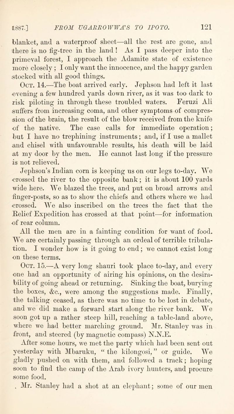 blanket, and a waterproof sheet—all the rest are gone, and there is no fig-tree in the land ! As I pass deeper into the primeval forest, I approach the Adamite state of existence more closely ; I only want the innocence, and the happy garden stocked with all good things. Oct. 14.—The boat arrived early. Jephson had left it last ■evening a few hundred yards down river, as it was too dark to risk piloting in through these troubled waters. Feruzi Ali suffers from increasing coma, and other symptoms of compres- sion of the brain, the result of the blow received from the knife of the native. The case calls for immediate operation; but I have no trephining instruments; and, if I use a mallet nnd chisel with unfavourable results, his death will be laid at my door by the men. He cannot last long if the pressure is not relieved. Jephson’s Indian corn is keeping us on our legs to-day. We •crossed the river to the opposite bank; it is about 100 yards wide here. AVe blazed the trees, and put on broad arrows and finger-posts, so as to show the chiefs and others where we had crossed. AVe also inscribed on the trees the fact that the Helief Expedition has crossed at that point—for information cf rear column. All the men are in a fainting condition for want of food. We are certainly passing through an ordeal of terrible tribula- tion. I wonder how is it going to end; we cannot exist long on these terms. Oct. 15.—A very long shauri took place to-day, and every one had an opportunity of airing his opinions, on the desira- bility of going ahead or returning. Sinking the boat, burying the boxes, &c., were among the suggestions made. Finally, the talking ceased, as there was no time to be lost in debate, and we did make a forward start along the river bank. AA^e soon got up a rather steep hill, reaching a table-land above, where we had better marching ground. Air. Stanley was in front, and steered (by magnetic compass) N.N.E. After some hours, we met the party which had been sent out yesterday with Albaruku, “ the kilongosi, ” or guide. AA^e gladly pushed on with them, and followed a track; hoping soon to find the camp of the Arab ivory hunters, and procure some food. , Air. Stanley had a shot at an elephant; some of our men
