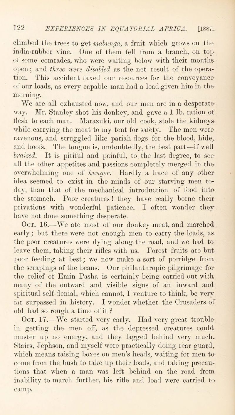 climbed the trees to get mabimga, a fruit which grows on the india-rubber vine. One of them fell from a branch, on top of some comrades, who were waiting below with their mouths open; and three were disabled as the net result of the opera- tion. This accident taxed our resources for the conveyance of our loads, as every capable man had a load given him in the morning. We are all exhausted now, and our men are in a desperate way. Mr. Stanley shot his donkey, and gave a 1 lb. ration of hesh to each man. Marazuki, our old cook, stole the kidneys^ while carrying the meat to my tent for safety. The men were ravenous, and struggled like pariah dogs for the blood, hide,, and hoofs. The tongue is, undoubtedly, the best part—if well braized. It is pitiful and painful, to the last degree, to see all the other aj^petites and passions completely merged in the overwhelming one of hunger. Hardly a trace of any other idea seemed to exist in the minds of our starving men to- day, than that of the mechanical introduction of food intO' the stomach. Poor creatures ! they have really borne their privations with wonderful patience. I often wonder the^r have not done something desperate. Oct. 16.—We ate most of our donkey meat, and marched early; but there were not enough men to carry the loads, as- the poor creatures were dying along the road, and we had to leave them, taking their rifles Avith us. Forest fruits are but poor feeding at best; Ave noAv make a sort of porridge from the scrapings of the beans. Our philanthropic pilgrimage fer- tile relief of Emin Pasha is certainly being carried out AAuth many of the outAvard and visible signs of an iiiAvard and spiritual self-denial, Avhich cannot, I venture to think, be very far surpassed in history. I Avonder Avhether the Crusaders of old had so rough a time of it ? Oct. 17.—We started very early. Had very great trouble- in getting the men off, as the depressed creatures could muster up no energy, and they lagged behind very much. Stairs, Jephson, and myself Avere practically doing rear guard, Avhich means raising boxes on men’s heads, Avaiting for men to come from the bush to take up their loads, and taking precau- tions that Avhen a man Avas left behind on the road from inability to march further, his rifle and load Avere carried to camp.
