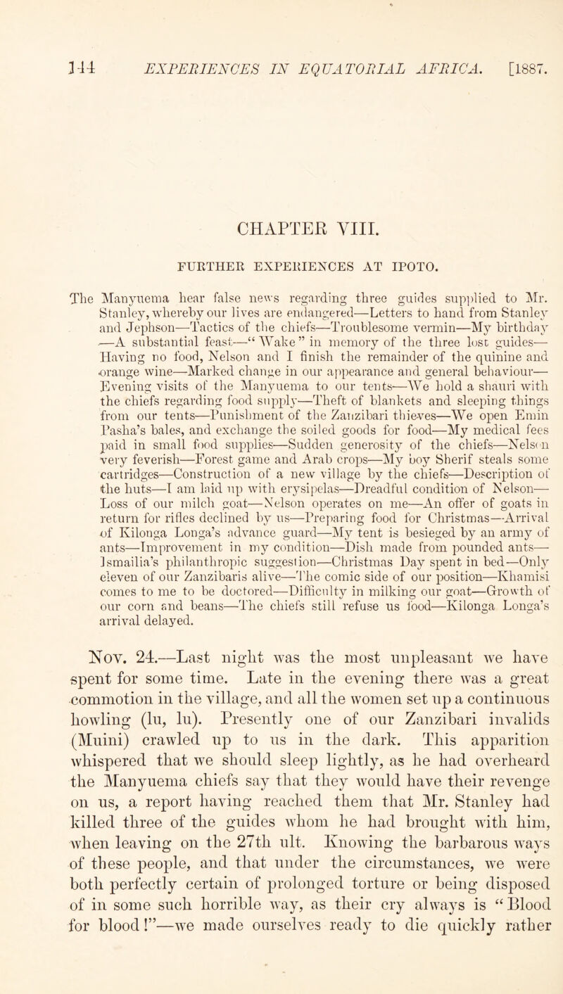 CHAPTER VIII. FURTHER EXPERIENCES AT IPOTO. The Manynema hear false news regarding three guides sup])lied to Mr. Stanley, whereby oiir lives are endangered—Letters to hand from Stanley and Jephson—Tactics of the chiefs—Troublesome vermin—My birthday —A substantial feast—“Wake” in memory of the three lost guides— Having no food, Nelson and I finish the remainder of the quinine and orange wine—Marked change in our appearance and general behaviour— Hvening visits of the Manyuema to our tentS'—We hold a shauri with the chiefs regarding food suppl}’—Theft of blankets and sleeping things from our tents—Punishment of the Zanzibari thieves—We open Emin Pasha’s bales, and exchange the soiled goods for food—My medical fees 23aid in small food supplies—Sudden generosity of the chiefs—Nelsdi very feverish—Forest game and Arab crops—My boy Sherif steals some cartridges—Construction of a new village by the chiefs—Description of the huts—T am laid up with erysipelas—Dreadful condition of Nelson— Loss of our milch goat—Nelson operates on me—An offer of goats in return for rifles declined by us—Preparing food for Christmas—Arrival ■of Kilonga Longa’s advance guard—My tent is besieged by an army of ants—Improvement in my condition—Dish made from pounded ants—■ Ismailia’s philanthropic suggestion—Christmas Day spent in bed—Only eleven of our Zanzibaris alive—The comic side of our position—Khamisi comes to me to be doctored—Difficulty in milking our goat—Growth of our corn and beans—The chiefs still refuse us food—Kilonga Longa’s arrival delayed. Nov. 24.—Last night was the most unpleasant we have spent for some time. Late in the evening there was a great commotion in the village, and all the women set np a continuous howling (lu, lu). Presently one of our Zanzibari invalids (Muini) crawled up to us in the dark. This apparition whispered that we should sleep lightly, as he had overheard the Manyuema chiefs say that they would have their revenge on us, a report having reached them that Mr. Stanley had killed three of the guides whom he had brought with him, when leaving on the 27th ult. Knowing the barbarous ways of these people, and that under the circumstances, we were both perfectly certain of prolonged torture or being disposed of in some such horrible way, as their cry always is “Blood for blood!”—we made ourselves ready to die quickly rather