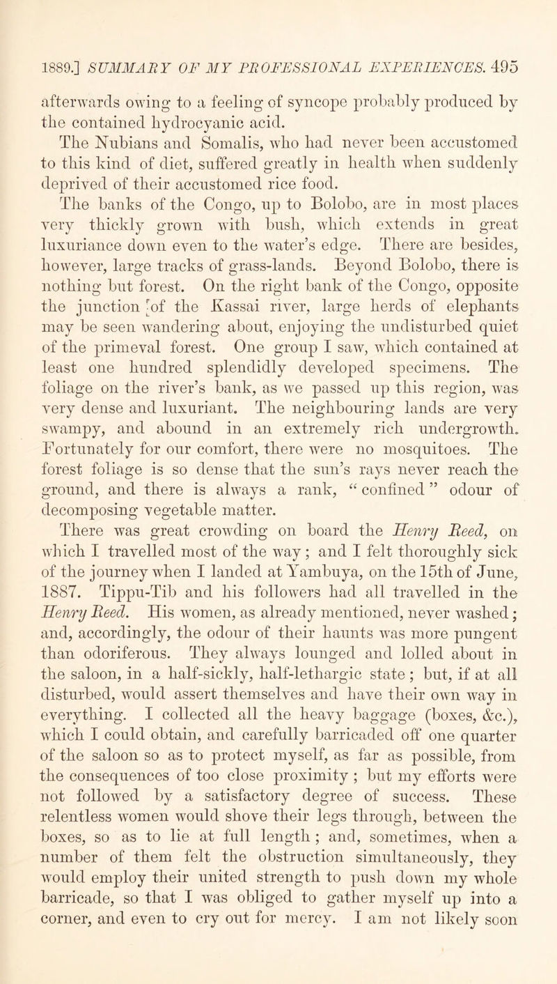 afterwards owing to a feeling of syncope probably produced by tbe contained hydrocyanic acid. The Nubians and Somalis, who had never been accustomed to this kind of diet, suffered greatly in health when suddenly deprived of their accustomed rice food. The banks of the Congo, up to Bolobo, are in most places very thickly grown with bush, which extends in great luxuriance down even to the water’s edge. There are besides, however, large tracks of grass-lands. Beyond Bolobo, there is nothing but forest. On the right bank of the Congo, opposite the junction ^of the Ivassai river, large herds of elephants may be seen wandering about, enjoying the undisturbed quiet of the primeval forest. One group I saw, which contained at least one hundred splendidly developed specimens. The foliage on the river’s bank, as we passed up this region, was very dense and luxuriant. The neighbouring lands are very swampy, and abound in an extremely rich undergrowth. Fortunately for our comfort, there were no mosquitoes. The forest foliage is so dense that the sun’s rays never reach the ground, and there is always a rank, confined ” odour of decomposing vegetable matter. There was great crowding on board the Henry Beed, on which I travelled most of the way ; and I felt thoroughly sick of the journey when I landed at Yambuya, on the 15th of June, 1887. Tippu-Tib and his followers had all travelled in the Henry Beed. His women, as already mentioned, never washed; and, accordingly, the odour of their haunts was more pungent than odoriferous. They always lounged and lolled about in the saloon, in a half-sickly, half-lethargic state; but, if at all disturbed, would assert themselves and have their own way in everything. I collected all the heavy baggage (boxes, &c.), which I could obtain, and carefully barricaded off one quarter of the saloon so as to protect myself, as far as possible, from the consequences of too close proximity ; but my efforts were not followed by a satisfactory degree of success. These relentless women would shove their legs through, between the boxes, so as to lie at full length ; and, sometimes, when a number of them felt the obstruction simultaneously, they would employ their united strength to push down my whole barricade, so that I was obliged to gather myself up into a corner, and even to cry out for mercy. I am not likely soon