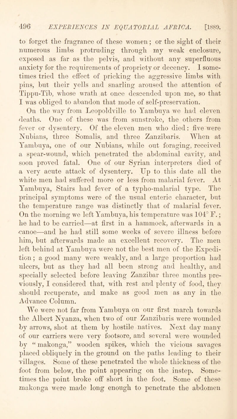 to forget the fragrance of these women; or the sight of their nnmeroiis limbs protruding through my weak enclosure, exposed as far as the pelvis, and without any superfluous anxiety for the requirements of propriety or decency. 1 some- times tried the effect of pricking the aggressive limbs with pins, but their yells and snarling aroused the attention of Tippu-Tib, whose wrath at once descended upon me, so that I was obliged to abandon that mode of self-preservation. On the way from Leopoldville to Yambuya we had eleven deaths. One of these was from sunstroke, the others from fever or dysentery. Of the eleven men who died: five were Nubians, three Somalis, and three Zanzibaris. When at Yambuya, one of our Nubians, while out foraging, received a spear-wound, which penetrated the abdominal cavity, and soon proved fatal. One of our Syrian interpreters died of a very acute attack of dysentery. Up to this date all the white men had suffered more or less from malarial fever. At Yambuya, Stairs had fever of a typho-malarial type. The principal symptoms were of the usual enteric character, but the temperature range was distinctly that of malarial fever. On the morning we left Yambuya, his temperature was 104° F.; he had to be carried—at first in a hammock, afterwards in a canoe—and he had still some weeks of severe illness before him, but afterwards made an excellent recovery. The men left behind at Yambuya were not the best men of the Expedi- tion ; a good many were weakly, and a large proportion had ulcers, but as they had all been strong and healthy, and specially selected before leaving Zanzibar three months pre- viously, I considered that, with rest and plenty of food, they should recuperate, and make as good men as any in the Advance Column. We were not far from Yambuya on our first march towards the Albert Nyanza, when two of our Zanzibaris were wounded by arrows, shot at them by hostile natives. Next day many of our carriers were very footsore, and several were wounded by “ makonga,” wooden spikes, which the vicious savages placed obliquely in the ground on the paths leading to their villages. Some of these penetrated the whole thickness of the foot from below, the point appearing on the instep. Some- times the point broke off short in the foot. Some of these makonga were made long enough to penetrate the abdomen