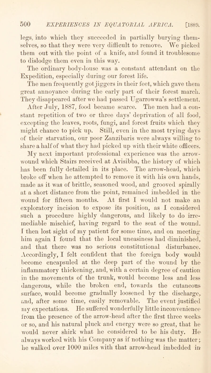 legs, into which they succeeded in partially burying them- selves, so that they were very difficult to remove. We picked them out with the point of a knife, and found it troublesome to dislodge them even in this way. The ordinary body-louse was a constant attendant on the Expedition, especially during our forest life. The men frequently got jiggers in their feet, which gave them great annoyance during the early part of their forest march. They disappeared after we had passed Ugarrowwa’s settlement. After July, 1887, food became scarce. The men had a con- stant repetition of two or three days’ deprivation of all food, excepting the leaves, roots, fungi, and forest fruits which they might chance to pick up. Still, even in the most trying days of their starvation, our poor Zanzibaris were always williog to share a half of what they had picked up with their white officers. My next important professional experience was the arrow- wound which Stairs received at Avisibba, the history of which lias been fully detailed in its place. The arrow-head, which broke off when he attempted to remove it with his own hands, made as it was of brittle, seasoned wood, and grooved spirally at a short distance from the point, remained imbedded in the wound for fifteen months. At first I would not make an exploratory incision to expose its position, as I considered such a procedure highly dangerous, and likely to do irre- mediable mischief, having regard to the seat of the wound. I then lost sight of my patient for some time, and on meeting* him again I found that the local uneasiness had diminished,, and that there was no serious constitutional disturbance. Accordingly, I felt confident that the foreign body would become encapsuled at the deep part of the wound by the inflammatory thickening, and, with a certain degree of caution in the movements of the trunk, would become less and less dangerous, while the broken end, towarrds the cutaneous surface, would become gradually loosened by the discharge^ and, after some time, easily removable. The event justified my expectations. He suffered wonderfully little inconvenience Irom the presence of the arrow-head after the first three weeks- or so, and his natural pluck and energy were so great, that he would never shirk what he considered to be his duty. He- al ways worked with his Company as if nothing was the matter he walked over 1000 miles with that arrow-head imbedded in