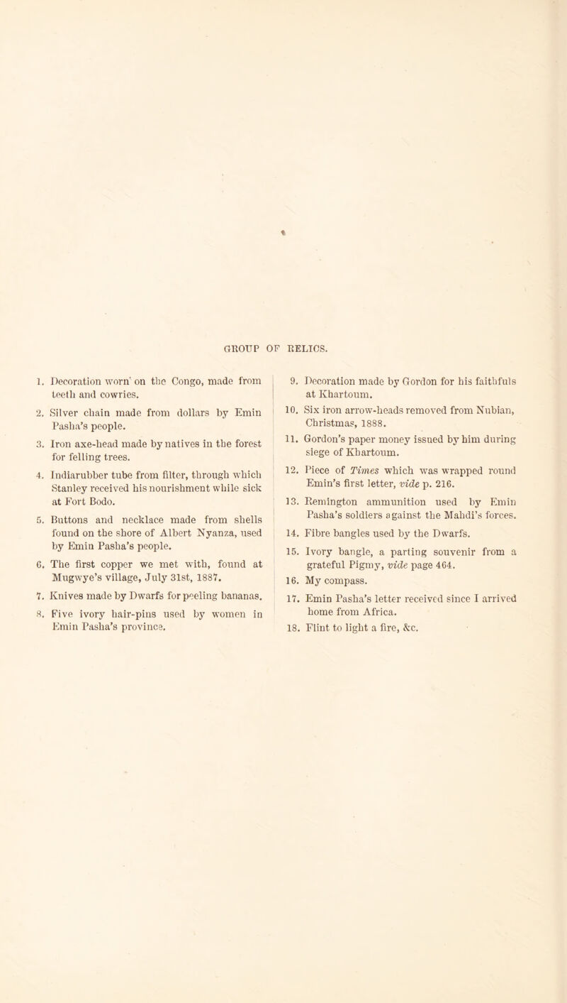 1. Decoration worn'on the Congo, made from teeth and cowries. 2. Silver chain made from dollars by Emin Pasha’s people. 3. Iron axe-head made by natives in the forest for felling trees. 4. Indiarubber tube from filter, through which Stanley received his nourishment while sick at Fort Bodo. 5. Buttons and necklace made from shells ' found on the shore of Albert Nyanza, used by Emin Pasha’s people. G. The first copper we met with, found at Mugwye’s village, July 31st, 1887. 7. Knives made by Dwarfs for peeling bananas. 8. Five ivory hair-pins used by women in Emin Pasha’s province. 9. Decoration made by Gordon for his faithfuls at Khartoum. 10. Six iron arrow-heads removed from Nubian, Christmas, 1888. 11. Gordon’s paper money issued by him during siege of Khartoum. 12. Piece of Times which was wrapped round Emin’s first letter, vide p. 216. 13. Kemington ammunition used by Fhnin Pasha’s soldiers against the Mahdi’s forces. 14. Fibre bangles used by the Dwarfs. 15. Ivory bangle, a parting souvenir from a grateful Pigmy, vide page 464. 16. My compass. 17. Emin Pasha's letter received since I arrived home from Africa. 18. Flint to light a fire, &c.