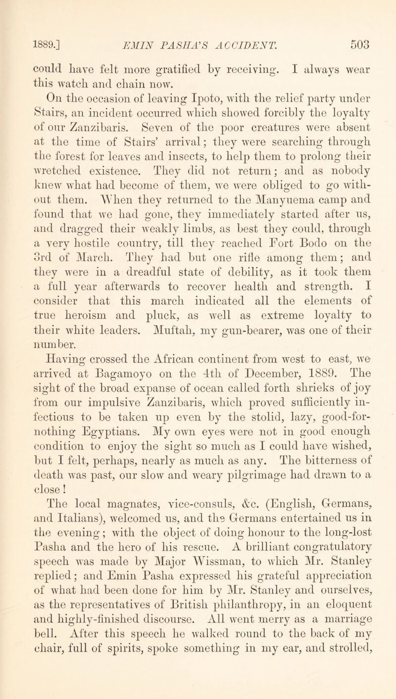 conlcl liave felt more gratified by receiving. I always wear this watch and chain now. On the occasion of leaving Ipoto, with the relief party under Stairs, an incident occurred which showed forcibly the loyalty of our Zanzibaris. Seven of the poor creatures were absent at the time of Stairs’ arrival; they were searching through the forest for leaves and insects, to help them to prolong their wretched existence. They did not return; and as nobody knew what had become of them, we were obliged to go with- out them. When they returned to the Manyuema camp and found that we had gone, they immediately started after us, and dragged their weakly limbs, as best they could, through a very hostile country, till they reached Fort Bodo on the 3rd of March. They had but one rifle among them; and they were in a dreadful state of debility, as it took them a full year afterwards to recover health and strength. I consider that this march indicated all the elements of true heroism and pluck, as well as extreme loyalty to their white leaders. Muftah, my gun-bearer, was one of their number. Having crossed the African continent from west to east, we arrived at Bagamoyo on the 4th of December, 1889. The sight of the broad expanse of ocean called forth shrieks of joy from our impulsive Zanzibaris, which proved sufficiently in- fectious to be taken up even by the stolid, lazy, good-for- nothing Egyptians. My own eyes were not in good enough condition to enjoy the sight so much as I could have wished, but I felt, perhaps, nearly as much as any. The bitterness of death was past, our slow and Aveary pilgrimage had drawn to a close! The local magnates, vice-consuls, Ac. (English, Glermans, and Italians), Avelcomed us, and the Germans entertained us in the evening ; Avith the object of doing honour to the long-lost Pasha and the hero of his rescue. A brilliant congratulatory speech Avas made by Major Wissman, to Avhich Mr. Stanley replied; and Emin Pasha expressed his grateful appreciation of Avhat had been done for him by Mr. Stanley and ourselves, as the representatives of British philanthropy, in an eloquent and highly-finished discourse. All Avent merry as a marriage bell. After this speech he Avalked round to the back of my chair, full of spirits, spoke something in my ear, and strolled,