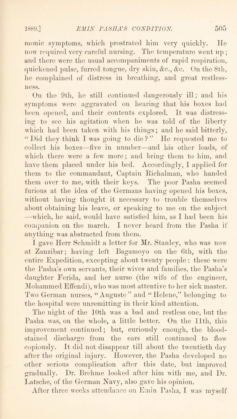 monic symptoms, wliicli prostrated him very quickly. He ROW required very careful nursing'. The temperature went up ; and there were the usual accompaniments of rapid respiration, quickened pulse, furred tongue, dry skin, &c., kc. On the 8th, he complained of distress in breathing, and great restless- ness. On the 9th, he still continued dangerously ill; and his symptoms were aggravated on hearing that his boxes had been opened, and their contents explored. It was distress- ing to see his agitation when he was told of the liberty which had been taken with his things; and he said bitterly. Did they think I was going to die ? ” He requested me to collect his boxes—five in number—and his other loads, of which there were a few more; and bring them to him, and have them placed under his bed. Accordingly, I applied for them to the commandant. Captain Eichalman, who handed them over to me, with their keys. The poor Pasha seemed furious at the idea of the Germans having opened his boxes, without having thought it necessary to trouble themselves about obtaining his leave, or speaking to me on the subject —which, he said, would have satisfied him, as I had been his companion on the march. I never heard from the Pasha if anything was abstracted from them. I gave Herr Schmidt a letter for Mr. Stanley, who was now at Zanzibar; having left Bagamoyo on the 6th, with the entire Expedition, excepting about twenty people: these were the Pasha’s own servants, their wives and families, the Pasha’s daughter Ferida, and her nurse (the wife of the engineer, iMohammed Effendi), who was most attentive to her sick master. Two German nurses, “Auguste” and “Helene,” belonging to the hospital were unremitting in their kind attention. The night of the 10th was a bad and restless one, but the Pasha was, on the whole, a little better. On the 11th, this improvement continued; but, curiously enough, the blood- stained discharge from the ears still continued to flo\v copiously. It did not disappear till about the twentieth day after the original injury. However, the Pasha developed no other serious complication after this date, but improved gradually. Dr. Brehme looked after him with me, and Dr. Imtsche, of the German Navy, also gave his opinion. After three weeks attendance on Emin Pasha, I was myself