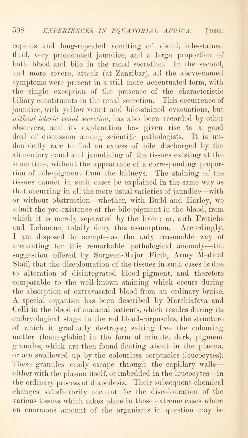 co])ious and long-repeated vomiting of viscid, bile-stained fluid, very pronounced jaundice, and a large proportion of both blood and bile in the renal secretion. In the second, and more severe, attack (at Zanzibar), all the above-named symptoms were present in a still more accentuated form, with the single exception of the presence of the characteristic biliary constituents in the renal secretion. This occurrence of jaundice, with yellow vomit and bile-stained evacuations, but without icteric renal secretion, has also been ]'ecorded by other observers, and its explanation has given rise to a good deal of discussion among scientific pathologists. It is un- doubtedly rare to find an excess of bile discharged by the alimentary canal and jaundicing of the tissues existing at the same time, without the appearance of a corresj)onding propor- tion of bile-pigment from the kidneys. The staining of the tissues cannot in such cases be explained in the same way as that occurring in all the more usual varieties of jaundice—with or without obstruction—whether, with Budd and Harle}^ we admit the pre-existence of the bile-pigment in the blood, from which it is merely separated by the liver ; or, with Frerichs and Lehmann, totally deny this assumption. Accordingly, I am disposed to accept— as the only reasonable way of accounting for this remarkable pathological anomaly—the suggestion offered by Surgeon-Major Firth, Army Medical Staff, that the discolouration of the tissues in such cases is due to alteration of disintegrated blood-pigment, and therefore comparable to the well-known staining which occurs during the absorption of extravasated blood from an ordinary bruise. A special organism has been described by Marchiafava and Celli in the blood of malarial patients, which resides during its embryological stage in the red blood-corpuscles, the structure of which it gradually destroys; setting free the colouring matter (haemoglobin) in the form of minute, dark, pigment granules, which are then found floating about in the plasma, or are swallowed up by the colourless corpuscles (leucocytes). These granules easily escape through the capillary walls— citlier with the plasma itself, or imbedded in the leucocytes—in the ordinary process of diapedesis. Their subsequent chemical changes satishictorily account for the discolouration of the A'arious tissues which takes place in those extreme cases wliere an enormous amount of the organisms in question may be