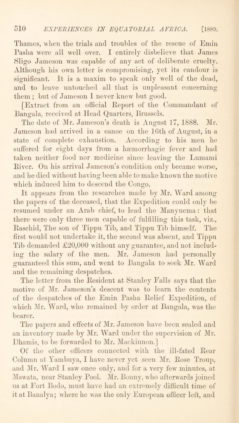 Thames, when the trials and troubles of the rescue of Emin Pasha were all well over. I entirely disbelieve that James Sligo Jameson was capable of any act of deliberate cruelty. Although his own letter is compromising, yet its candour is significant. It is a maxim to speak only well of the dead, and to leave untouched all that is unpleasant concerning them ; but of Jameson I never knew but good. [Extract from an official Peport of the Commandant of Bangala, received at Head Quarters, Brussels. The date of Mr. Jameson’s death is August 17, 1888. Mr. Jameson had arrived in a canoe on the IGth of x^ugust, in a state of complete exhaustion. According to his men he suffered for eight days from a hoemorrhagic fever and had taken neither food nor medicine since leaving the Lumami Kiver. On his arrival Jameson’s condition only became worse, and he died without having been able to make known the motive which induced him to descend the Congo. It appears from the researches made by Mr. Ward among the papers of the deceased, that the Expedition could only be resumed under an Arab chief, to lead the Manynema: that there were only three men capable of fulfilling this task, viz., Easchid, The son of Tippu Tib, and Tippu Tib himself. The first would not undertake it, the second was absent, and Tippu Tib demanded £20,000 without any guarantee, and not includ- ing the salary of the men. Mr. Jameson had personally guaranteed this sum, and went to Bangala to seek Mr. Ward and the remaining despatches. The letter from the Kesident at Stanley Falls says that the motive of Mr. Jameson’s descent was to learn the contents of the despatches of the Emin Pasha Belief Expedition, of which Mr. Ward, who remained by order at Bangala, Avas the bearer. The papers and effects of Mr. Jameson iiave been sealed and an inventory made by Mr. Ward under the supervision of Mr. Ehamis, to be forwarded to Mr. Mackinnon.] Of the other officers connected with the ill-fated Bear Column at Yambuya, I have never yet seen Mr. Bose Troup, and Mr, Ward I saw once only, and for a very few minutes, at Mswata, near Stanley Pool. Mr. Bonny, who afterwards joined ns at Port Bodo, must have had an extremely difficult time of it at Banalya; Avhere he was the only European officer left, and