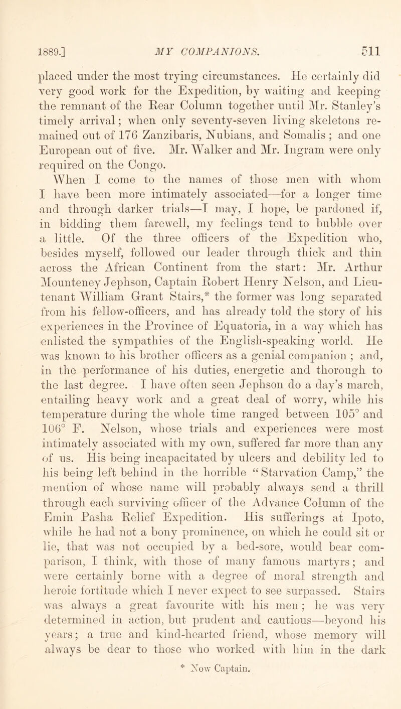 placed under the most trying circumstances. He certainly did very good work for the Expedition, by waiting and keeping the remnant of the Rear Column together until Mr. Stanley’s timely arrival; when only seventy-seven living skeletons re- mained out of 176 Zanzibaris, Nubians, and Somalis ; and one European out of five. Mr. Walker and Mr. Ingram were only required on the Congo. When I come to the names of those men with whom I have been more intimately associated—for a longer time and through darker trials—I may, I hope, be pardoned if, in bidding them farewell, my feelings tend to bubble over a little. Of the three officers of the Expedition who, besides myself, followed our leader through thick and thin across the African Continent from the start: Mr. Arthur Mounteney Jephson, Captain Robert Henry Nelson, and Lieu- tenant William Grant Stairs,'^ the former was long separated from his fellow-officers, and has already told the story of his experiences in the Province of Equatoria, in a way which has enlisted the sympathies of the English-speaking world. He was known to his brother officers as a genial companion ; and, in the performance of his duties, energetic and thorough to the last degree. I have often seen Jephson do a day’s march, entailing heavy work and a great deal of worry, while his temperature during the whole time ranged between and 106° E. Nelson, whose trials and experiences were most intimately associated with my own, suffered far more than any of us. His being incapacitated by ulcers and debility led to his being left behind in the horrible “ Starvation Camp,” the mention of whose name will probably always send a thrill through each surviving officer of the Advance Column of the Emin Pasha Relief Expedition. His sufferings at Ipoto, while he had not a bony prominence, on which he could sit or lie, that was not occupied by a bed-sore, would bear com- parison, I think, with those of many famous martyrs; and were certainly borne with a degree of moral strength and heroic fortitude which I never expect to see surpassed. Stairs was always a great favourite with his men; he was very determined in action, but prudent and cautious—beyond his years; a true and kind-hearted friend, whose memory will always be dear to those who worked with him in the dark * Now Captain.