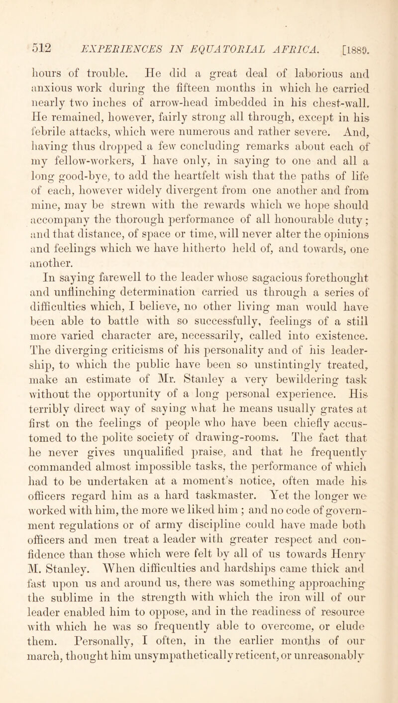 liolirs of trouble. He did a great deal of laborious and anxious work during the fifteen months in which he carried nearly two inches of arrow-head imbedded in his chest-wall. He remained, however, fairly strong all through, except in his febrile attacks, which were numerous and rather severe. And, liaving thus dropped a few concluding remarks about each of my fellow-workers, I have only, in saying to one and all a long good-bye, to add the heartfelt wish that the paths of life of each, however widely divergent from one another and from mine, may be strewn with the rewards which we hope should accompany the thorough performance of all honourable duty; and that distance, of s^^ace or time, will never alter the o^^inions and feelings which we have hitherto held of, and towards, one another. In saying farewell to the leader whose sagacious forethought and unflinching determination carried us through a series of difficulties which, I believe, no other living man would have been able to battle with so successfully, feelings of a still more varied character are, necessarily, called into existence. The diverging criticisms of his personality and of his leader- ship, to which the jDublic have been so unstintingly treated, make an estimate of Mr. Staidey a very bewildering task without tlie opportunity of a long personal exj)erience. His terribly direct way of saying \^hat he means usually grates at first on the feelings of people who have been chiefly accus- tomed to the polite society of drawing-rooms. The fact that he never gives unqualified praise, and that he frequentlv commanded almost impossible tasks, the performance of which liad to be undertaken at a moment’s notice, often made his officers reo'ard him as a hard taskmaster. Yet the lono;er we worked with him, the more we liked him ; and no code of govern- ment regulations or of army discipline could have made both officers and men treat a leader with greater respect and con- fidence than those which were felt by all of us towards Henry M. Stanley. When difficulties and hardships came thick and fast upon us and around us, there was something aj^j^roaching the sublime in the strength with which the iron will of our leader enabled him to oppose, and in the readiness of resource with which he was so frequently able to overcome, or elude them. Personally, I often, in the earlier months of our march, thought him unsympathetically reticent, or unreasonablT