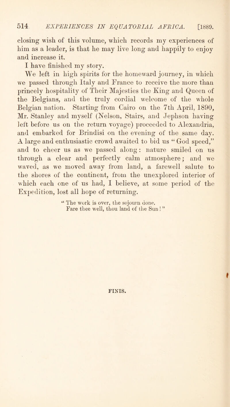 closing wish of this volume, which records my experiences of him as a leader, is that he may live long and happily to enjoy and increase it. I have finished my story. We left in high spirits for the homew^ard journey, in which we passed through Italy and France to receive the more than princely hospitality of Their Majesties the King and Queen of the Belgians, and the truly cordial welcome of the whole Belgian nation. Starting from Cairo on the 7th April, 1890, Mr. Stanley and myself (Nelson, Stairs, and Jephson having left before us on the return voyage) proceeded to Alexandria, and embarked for Brindisi on the evening of the same day. A large and enthusiastic crowd awaited to bid us ‘‘ God speed,” and to cheer us as we passed along : nature smiled on us through a clear and perfectly calm atmosphere; and we waved, as we moved away from land, a farewell salute to the shores of the continent, from the unexplored interior of which each one of us had, I believe, at some period of the Expedition, lost all hope of returning. “ The work is over, the sojourn done. Fare thee well, thou land of the Sun ! ” FINIS.