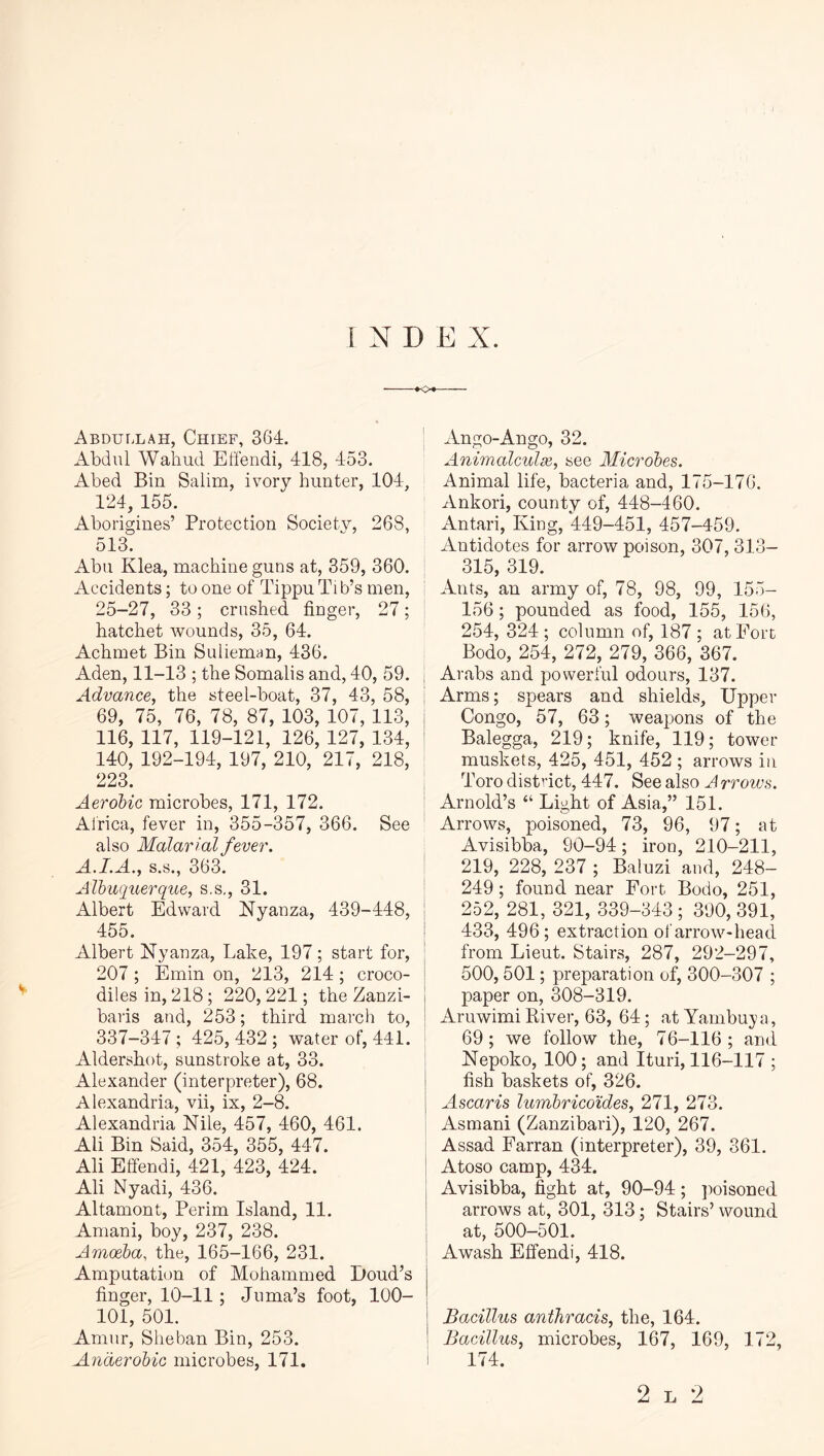 1 N D E X. »<>« Abdullah, Chief, 364. xlbdiil Waiiud Etfendi, 418, 453. Abed Bin Salim, ivory hunter, 104, 124, 155. Aborigines’ Protection Society, 268, 513. Abu Klea, machine guns at, 359, 360. ; Accidents; to one of Tippu Tib’s men, 25-27, 33; crushed finger, 27; hatchet wounds, 35, 64. Achmet Bin Sulieman, 436. Aden, 11-13 ; the Somalis and, 40, 59. Advance, the steel-boat, 37, 43, 58, 69, 75, 76, 78, 87, 103, 107, 113, 116, 117, 119-121, 126, 127, 134, 140, 192-194, 197, 210, 217, 218, 223. Aerobic microbes, 171, 172. : Africa, fever in, 355-357, 366. See ' also Malarial fever. A.I.A., S.S., 363. Albuquerque, s.s,, 31. Albert Edward Nyanza, 439-448, I 455. I Albert Nyanza, Lake, 197; start for, 207 ; Emin on, 213, 214 ; croco- diles in, 218 ; 220, 221; the Zanzi- baris and, 253; third march to, j 337-347 ; 425, 432 ; water of, 441. Aldershot, sunstroke at, 33. I Alexander (interpreter), 68. Alexandria, vii, ix, 2-8. Alexandria Nile, 457, 460, 461. Ali Bin Said, 354, 355, 447. Ali Effendi, 421, 423, 424. j Ali Nyadi, 436. Altamont, Perim Island, 11. Aniani, boy, 237, 238. Amoeba, the, 165-166, 231. Amputation of Mohammed Bond’s finger, 10-11 ; Jiima’s foot, 100- 101, 501. Amur, Sheban Bin, 253. Anaerobic microbes, 171. Ango-Ango, 32. Aniincdculx, see Microbes. Animal life, bacteria and, 175-176. Ankori, county of, 448-460. Antari, King, 449-451, 457-459. Antidotes for arrow poison, 307, 313- 315, 319. Ants, an army of, 78, 98, 99, 155- 156; pounded as food, 155, 156, 254, 324 ; column of, 187 ; at Fort Bodo, 254, 272, 279, 366, 367. Arabs and powerful odours, 137. Arms; spears and shields. Upper Congo, 57, 63; weapons of the Balegga, 219; knife, 119; tower muskets, 425, 451, 452 ; arrows in Toro district, 447. See also A rroius. Arnold’s “ Light of Asia,” 151. Arrows, poisoned, 73, 96, 97; at Avisibba, 90-94; iron, 210-211, 219, 228, 237 ; Baluzi and, 248- 249 ; found near Fort Bodo, 251, 252, 281, 321, 339-343 ; 390, 391, 433, 496; extraction of arrow-head from Lieut. Stairs, 287, 292-297, 500,501; preparation of, 300-307 ; paper on, 308-319. Aruwimi River, 63, 64; at Yambuya, 69; we follow the, 76-116; and Nepoko, 100; and Ituri, 116-117 ; fish baskets of, 326. Ascaris lumbricoides, 271, 273. Asmani (Zanzibari), 120, 267. Assad Farran (interpreter), 39, 361. Atoso camp, 434. Avisibba, fight at, 90-94; jioisoned arrows at, 301, 313; Stairs’ wound at, 500-501. Awash Effendi, 418. Bacillus anthracis, the, 164. Bacillus, microbes, 167, 169, 172, I 174. 2 L 2