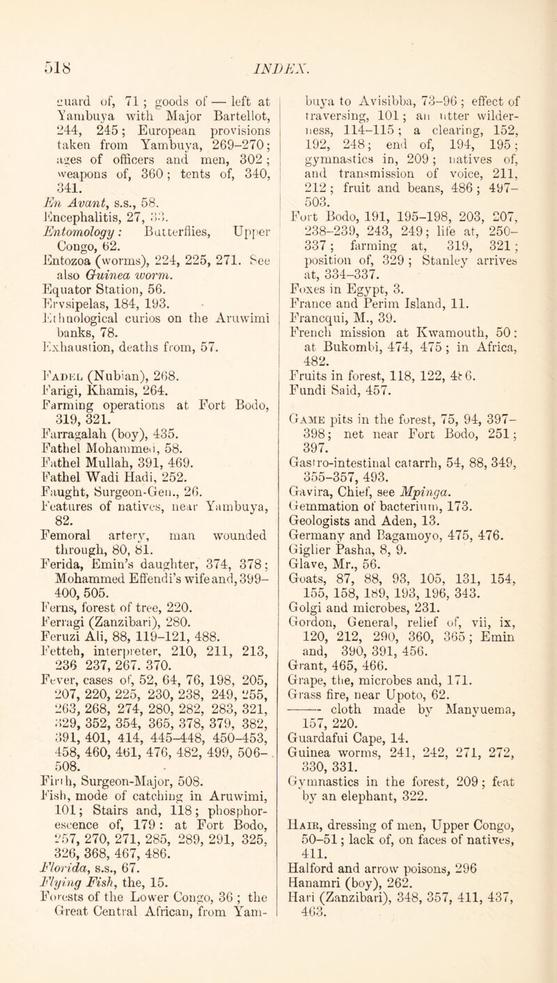 iiuai-d of, 71 ; goods of — left at Yambiiya with Major Bartellot, 244, 245; European, provisions taken from Yambuya, 269-270; ages of officers and men, 302 ; weapons of, 360; tents of, 340, 341. En Avant., s.s., 58. Jfficephalitis, 27, 3;b Entomology: Butterflies, Upper Congo, 62. Entozoa (worms), 224, 225, 271. See also Guinea worm. Equator Station, 56. Erysipelas, 184, 193. I'hhnological curios on the Aruwimi banks, 78. E.xhaustion, deaths from, 57. IAdel (Nubian), 268. Earigi, Khamis, 264. Farming operations at Fort Bodo, 319, 321. Earragalah (boy), 435. Fathel Mohammeii, 58. Eathel Mullah, 391, 469. Eathel Wadi Hadi, 252. Faught, Surgeon-Gen., 26. Features of natives, near Yambuya, 82. Femoral artery, man wounded through, 80, 81. Ferida, Emin’s daughter, 374, 378; Mohammed Effendi’s wife and, 399- 400, 505. Ferns, forest of tree, 220. Ferragi (Zanzibari), 280. Feruzi Ali, 88, 119-121, 488. Fetteh, interpreter, 210, 211, 213, 236 237, 267. 370. Fever, cases of, 52, 64, 76, 198, 205, 207, 220, 225, 230, 238, 249, 255, 263, 268, 274, 280, 282, 283, 321, ;;29, 352, 354, 365, 378, 379, 382, 391, 401, 414, 445-448, 450-453, 458, 460, 461, 476, 482, 499, 506- . 508. Finh, Surgeon-Major, 508. Fish, mode of catching in Aruwimi, 101; Stairs and, 118; phosphor- escence of, 179: at Fort Bodo, 257, 270, 271, 285, 289, 291, 325, 326, 368, 467, 486. Florida^ s.s., 67. Flying Fish., the, 15. Forests of the Lower Congo, 36 ; the Great Central African, from Yam- buya to Avisibba, 73-96 ; effect of traversing, 101; an utter wilder- ness, 114-115; a clearing, 152, 192, 248; end of, 194, 195; gymnastics in, 209 ; natives of, and transmission of voice, 211, 212 ; fruit and beans, 486 ; 497- 503. Fort Bodo, 191, 195-198, 203, 207, 238-239, 243, 249; life at, 250- 337; farming at, 319, 321; position of, 329 ; Stanleys arrives I at, 334—337. j Foxes in Egypt, 3. ; France and Perim Island, 11. Francqui, M., 39. French mission at Kwamouth, 50: at Bukombi, 474, 475 ; in Africa, 482. Fruits in forest, 118, 122, 4ir6. Fundi Said, 457. Game pits in the forest, 75, 94, 397- 398; net near Fort Bodo, 251; 397. Gastro-intestinal catarrh, 54, 88, 349, 355-357, 493. Gavira, Chief, see Mpinga. Gemmation of bacterium, 173. Geologists and Aden, 13. Germany and Bagamoyo, 475, 476. Giglier Pasha, 8, 9. Glave, Mr., 56. Goats, 87, 88, 93, 105, 131, 154, 155, 158, 189, 193, 196, 343. Golgi and microbes, 231. Gordon, General, relief of, vii, ix, 120, 212, 290, 360, 365; Emin and, 390, 391, 456. Grant, 465, 466. Grape, tiie, microbes and, 171. Grass fire, near Upoto, 62. cloth made bv Manyuema, 157, 220. Guardafiii Cape, 14. Guinea worms, 241, 242, 271, 272, 330, 331. Gymnastics in the forest, 209; feat by an elephant, 322. Hair, dressing of men. Upper Congo, 50-51; lack of, on faces of natives, 411. Halford and arrow poisons, 296 Banamri (boy), 262. Hari (Zanzibari), 348, 357, 411, 437, 463.