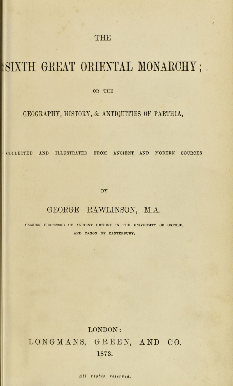 THE SIXTH GREAT ORIENTAL MONARCHY; OR THE GEOGRAPHY, HISTORY, & ANTIQUITIES OF PARTHIA, COLLECTED AND ILLUSTRATED FROM ANCIENT AND MODERN SOURCES BY GEOEGE EAWLINSON, M.A. CAMDEN' PROFESSOR OF ANCIENT HISTORY IN THE UNIVERSITY OF OXFORD, AND CANON OF CANTERBURY. LONDON: LONGMANS, GEEEN, AND CO. 1873. All rights reserved.