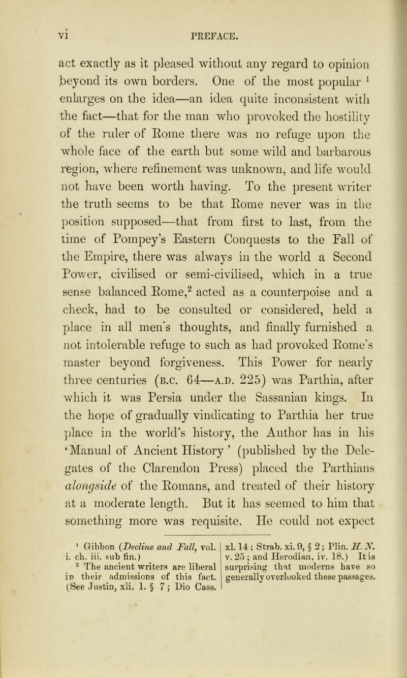 act exactly as it pleased without any regard to opinion beyond its own borders. One of the most popular 1 enlarges on the idea—an idea quite inconsistent with the fact—that for the man who provoked the hostility of the ruler of Rome there was no refuge upon the whole lace of the earth but some wild and barbarous region, where refinement was unknown, and life would not have been worth having. To the present writer the truth seems to be that Rome never was in the position supposed—that from first to last, from the time of Pompey’s Eastern Conquests to the Fall of the Empire, there was always in the world a Second Power, civilised or semi-civilised, which in a true sense balanced Rome,2 acted as a counterpoise and a check, had to be consulted or considered, held a place in all men's thoughts, and finally furnished a not intolerable refuge to such as had provoked Rome’s master beyond forgiveness. This Power for nearly three centuries (b.c. 64—a.d. 225) was Parthia, after which it was Persia under the Sassanian kings. In the hope of gradually vindicating to Parthia her true place in the world’s history, the Author has in his ‘Manual of Ancient History ’ (published by the Dele- gates of the Clarendon Press) placed the Parthians alongside of the Romans, and treated of their history at a moderate length. But it has seemed to him that something more was requisite. lie could not expect 1 Gibbon (Decline and Fall, vol. i. ch. iii. sub fin.) 2 The ancient writers are liberal in their admissions of this fact. (See Justin, xli. 1. § 7 ; Dio Cass. xl. 14 ; Strab. xi. 9, § 2; Plin. II. X. v. 25 ; and Herodian, iv. 18.) It is surprising that moderns have so generally overlooked these passages.