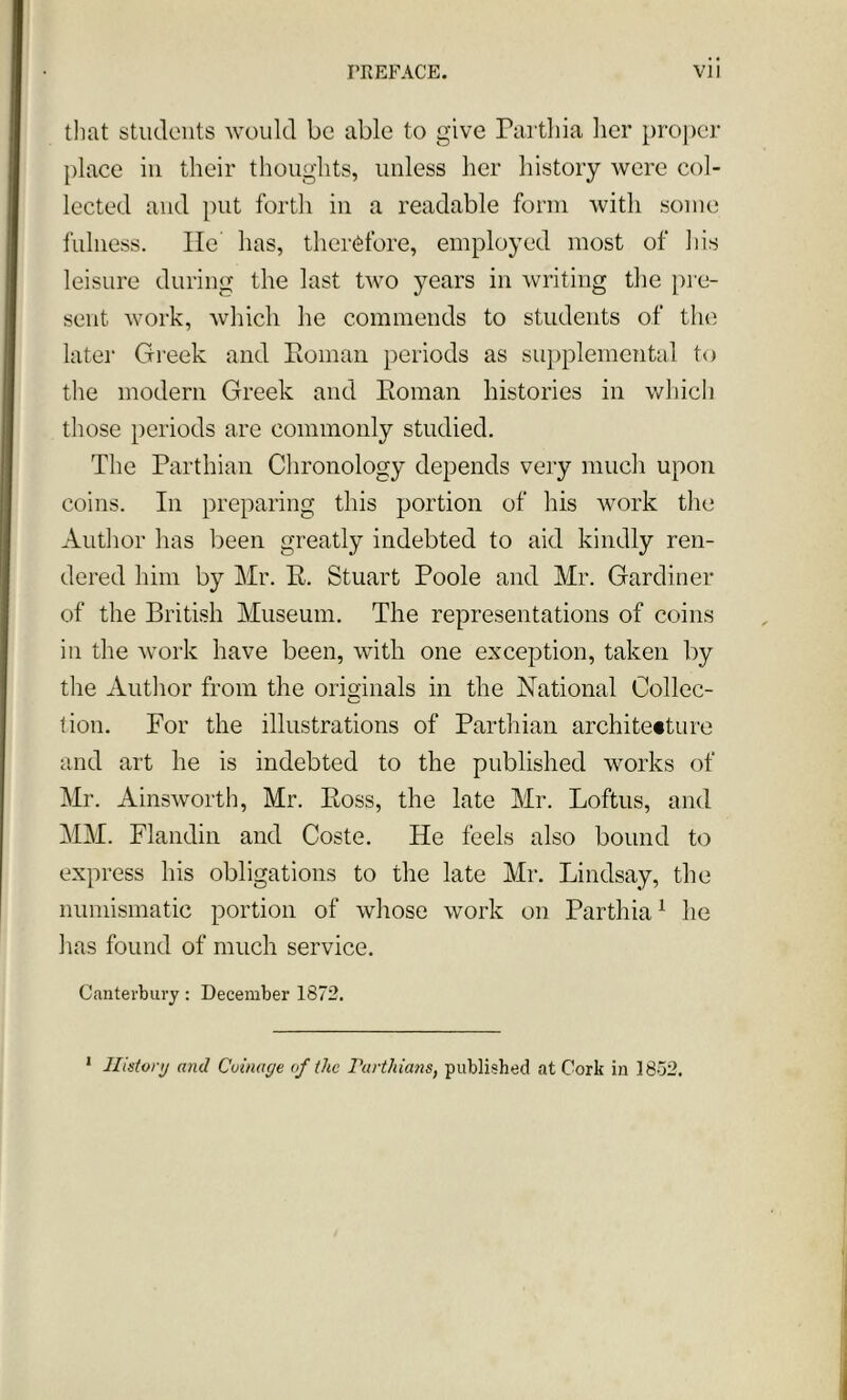 that students would be able to give Parthia her proper place in their thoughts, unless her history were col- lected and put forth in a readable form with some fulness. lie' has, therefore, employed most of his leisure during the last two years in writing the pre- sent work, which he commends to students of the later Greek and Roman periods as supplemental to the modern Greek and Roman histories in which those periods are commonly studied. The Parthian Chronology depends very much upon coins. In preparing this portion of his work the Author has been greatly indebted to aid kindly ren- dered him by Mr. R. Stuart Poole and Mr. Gardiner of the British Museum. The representations of coins in the work have been, with one exception, taken by the Author from the originals in the National Collec- tion. For the illustrations of Parthian architecture and art he is indebted to the published works of Mr. Ainsworth, Mr. Ross, the late Mr. Loftus, and MM. Flandin and Coste. He feels also bound to express his obligations to the late Mr. Lindsay, the numismatic portion of whose work on Parthia1 he has found of much service. Canterbury: December 1872. 1 History and Coinage of the Parthians, published at Cork in 1852.