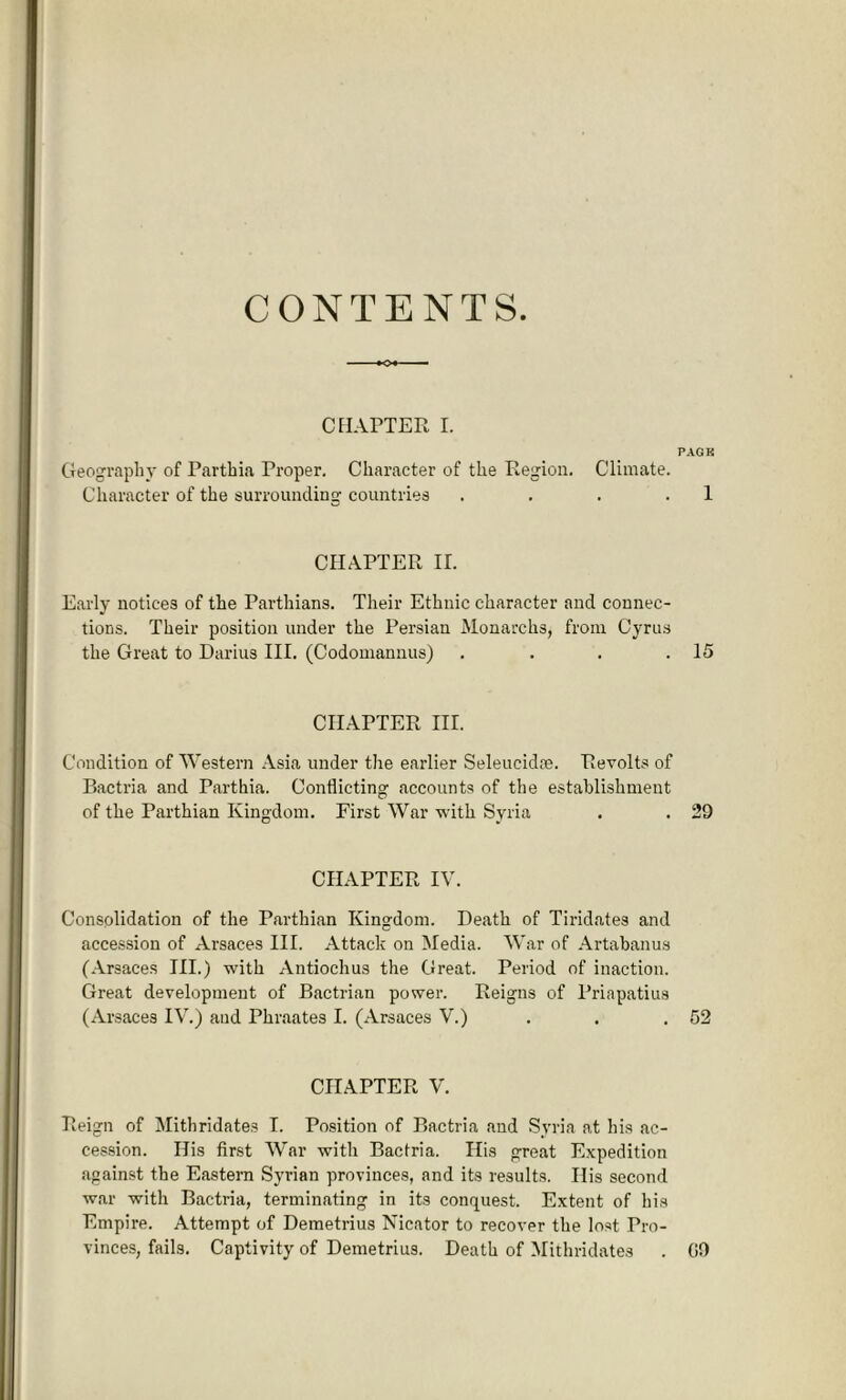 CONTENTS CHAPTER I. PAGE Geography of Parthia Proper. Character of the Region. Climate. Character of the surrounding countries . . . 1 CHAPTER IL Early notices of the Parthians. Their Ethnic character and connec- tions. Their position under the Persian Monarchs, from Cyrus the Great to Darius III. (Codomannus) . . . .15 CHAPTER III. Condition of Western Asia under the earlier Seleueidm. Revolts of Bactria and Parthia. Conflicting accounts of the establishment of the Parthian Kingdom. First War with Syria . . 29 CHAPTER IV. Consolidation of the Parthian Kingdom. Death of Tiridates and accession of Arsaces III. Attack on Media. War of Artabanus (Arsaces III.) with Antiochus the Great. Period of inaction. Great development of Bactrian power. Reigns of l’riapatius (Arsaces IV.) and Phraates I. (Arsaces V.) . . .52 CHAPTER V. Reign of Mithridates I. Position of Bactria and Syria at his ac- cession. His first War with Bactria. His great Expedition against the Eastern Syrian provinces, and its results. His second war with Bactria, terminating in its conquest. Extent of his Empire. Attempt of Demetrius Nicator to recover the lost Pro- vinces, fails. Captivity of Demetrius. Death of Mithridates . GO
