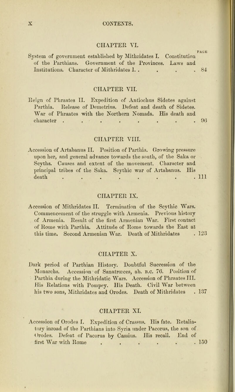 CHAPTER VI. TAGE System of government established by Mithridates I. Constitution of the Parthians. Government of the Provinces. Laws and Institutions. Character of Mithridates 1. . . . .84 CHAPTER VII. Reign of Phraates II. Expedition of Antioclius Sidetes against Parthia. Release of Demetrius. Defeat and death of Sidetes. War of Phraates with the Northern Nomads. His death and character . . . . . . . .0(3 CHAPTER VIII. Accession of Artabanus II. Position of Parthia. Growing pressure upon her, and general advance towards the south, of the Saka or Scyths. Causes and extent of the movement. Character and principal tribes of the Saka. Scythic war of Artabanus. His death . . . . . . . .111 CHAPTER IX. Accession of Mithridates IT. Termination of the Scythic Wars. Commencement of the struggle with Armenia. Previous history of Armenia. Result of the first Armenian War. First contact of Rome with Parthia. Attitude of Rome towards the East at this time. Second Armenian War. Death of Mithridates . 123 CHAPTER X. Dark period of Parthian History. Doubtful Succession of the Monarchs. Accession of Sanatrceces, ab. b.c. 76. Position of Parthia during the Mithridatic Wars. Accession of Phraates III. His Relations with Pompey. His Death. Civil War between his two sons, Mithridates and Orodes. Death of Mithridates . 137 CHAPTER XI. Accession of Orodes I. Expedition of Crassus. Ilis fate. Retalia- tory inroad of the Parthians into Syria under Pacorus, the son of Orodes. Defeat of Pacorus by Cassius. Ilis recall. End of first War with Rome . . . . . .150