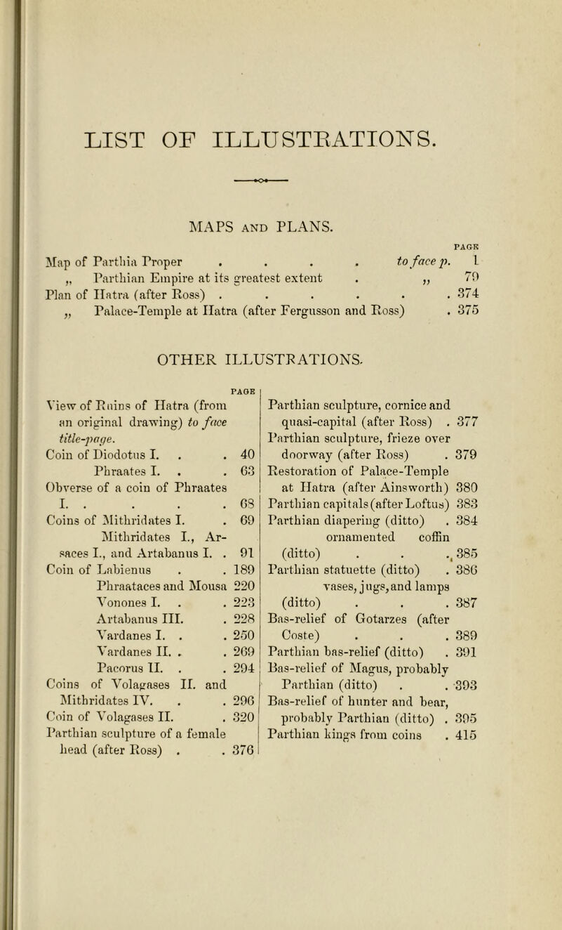 LIST OF ILLUSTRATIONS. MAPS AND PLANS. PACK Map of Parthia Troper .... to face p. „ Parthian Empire at its greatest extent . „ Plan of Ilatra (after Ross) ...... „ Palace-Temple at Ilatra (after Fergusson and Ross) i 70 374 375 OTHER ILLUSTRATIONS. PAGE View of Ruins of Ilatra (from an original drawing) to face title-page. Coin of Diodotus I. .40 Phraates I. . . 63 Obverse of a coin of Phraates I. . . . .63 Coins of Mithridates I. . 69 Mithridates I., Ar- saces I., and Artabanus I. . 91 Coin of Labienus . . 189 Phraataces and Mousa 220 Von ones I. . . 223 Artabanus III. . 228 Vardanes I. . . 250 Yardanes II. . . 269 Pacorus II. . . 294 Coins of Volagases II. and Mithridates IV. . . 296 Coin of Volagases II. . 320 Parthian sculpture of a female head (after Ross) . . 376 Parthian sculpture, cornice and quasi-capital (after Ross) . 377 Parthian sculpture, frieze over doorway (after Ross) . 379 Restoration of Palace-Temple at Ilatra (after Ainsworth) 380 Parthian capitals (after Loftus) 383 Parthian diapering (ditto) . 384 ornamented coffin (ditto) . . .(385 Parthian statuette (ditto) . 386 vases, jugs,and lamps (ditto) . . . 387 Bas-relief of Gotarzes (after Coste) . . . 389 Parthian bas-relief (ditto) . 391 Bas-relief of Magus, probably Parthian (ditto) . . 393 Bas-relief of hunter and bear, probably Parthian (ditto) . 395 Parthian kings from coins . 415