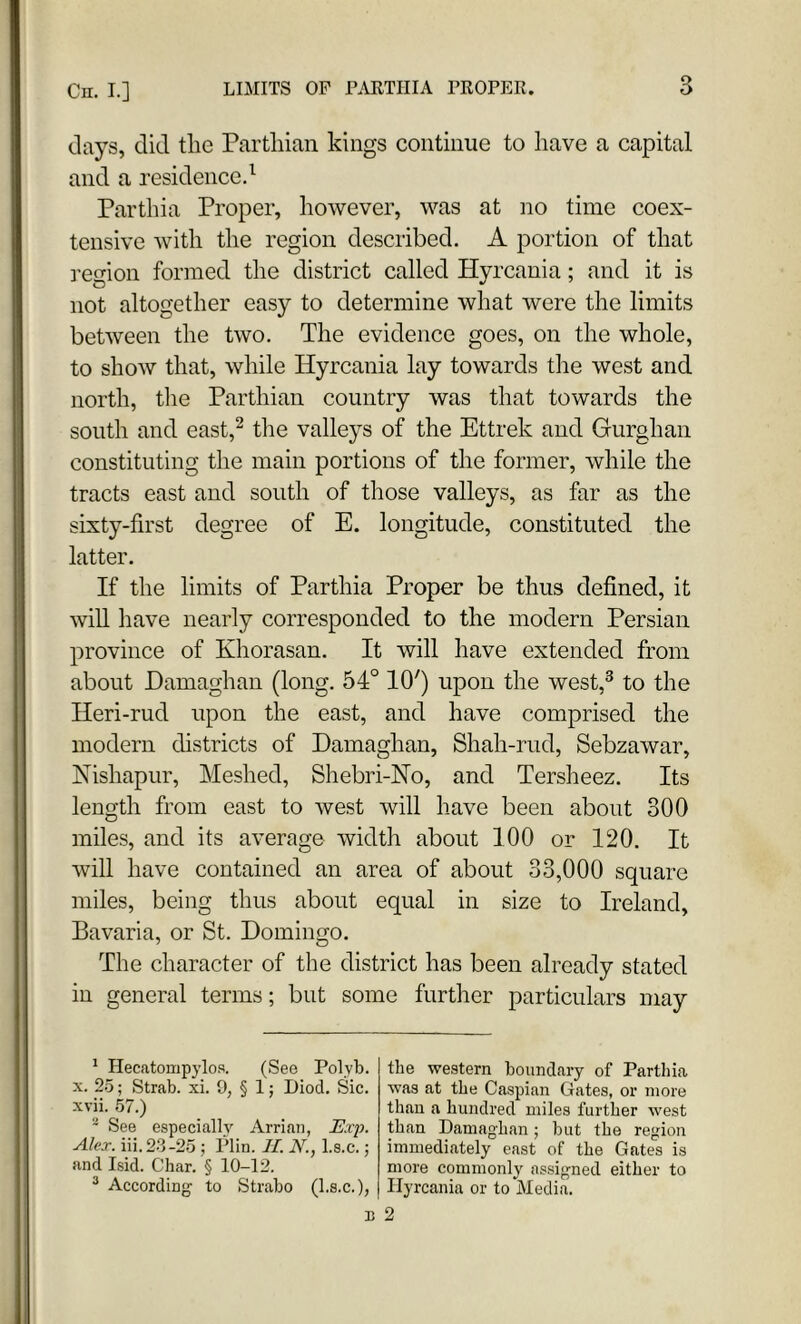 days, did the Parthian kings continue to have a capital and a residence.1 Parthia Proper, however, was at no time coex- tensive with the region described. A portion of that region formed the district called Hyrcania; and it is not altogether easy to determine what were the limits between the two. The evidence goes, on the whole, to show that, while Hyrcania lay towards the west and north, the Parthian country was that towards the south and east,2 the valleys of the Ettrek and Gurghan constituting the main portions of the former, while the tracts east and south of those valleys, as far as the sixty-first degree of E. longitude, constituted the latter. If the limits of Parthia Proper be thus defined, it will have nearly corresponded to the modern Persian province of Khorasan. It will have extended from about Damaghan (long. 54° 10') upon the west,3 to the Heri-rud upon the east, and have comprised the modern districts of Damaghan, Shah-rud, Sebzawar, Nishapur, Meshed, Shebri-No, and Tersheez. Its length from east to west will have been about 300 miles, and its average width about 100 or 120. It will have contained an area of about 33,000 square miles, being thus about equal in size to Ireland, Bavaria, or St. Domingo. The character of the district has been already stated in general terms; but some further particulars may 1 Hecatompylos. (See Polyb. x. 25; Strab. xi. 9, § 1; Diod. Sic. xvii. 57.) - See especially Arrian, Exp. Alex. iii.23-25 ; Plin. II. N., l.s.c.; and Isid. Char. § 10-12. 3 According to Strabo (l.s.c.), the western boundary of Parthia was at the Caspian Gates, or more than a hundred miles further west than Damaghan; but the region immediately east of the Gates is more commonly assigned either to Hyrcania or to Media.