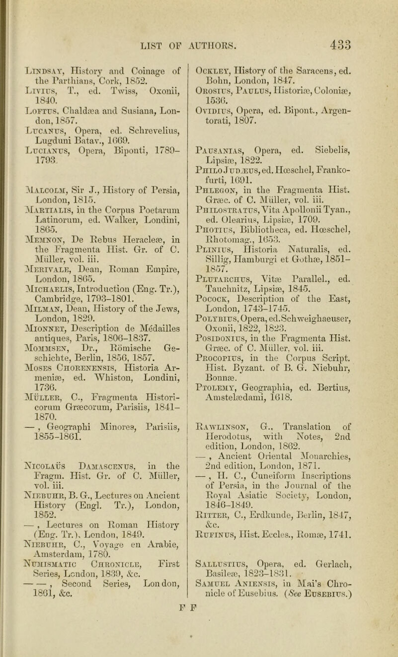 A Q£> Lindsay, History and Coinage of the Parthiaus, Cork, 1852. Lrvius, T., ed. Twiss, Oxonii, 1840. Loftus, Chaldrea and Susiana, Lon- don, 1857. Lucanus, Opera, ed. Schrevelius, Lugduni Batav., 1669. Lucianus, Opera, Bipouti, 1789- 1793 Malcolm, Sir J., History of Persia, London, 1815. Martialis, in the Corpus Poetarum Latinorum, ed. Walker, Londini, 1865. Memnon, De Rebus Heracleae, in the Fragmenta Hist. Gr. of C. Muller, yoI. iii. Merivale, Bean, Roman Empire, London, 1865. Michaelis, Introduction (Eng. Tr.), Cambridge, 1793-1801. Milman, Dean, History of the Jews, London, 1829. Mionnet, Description de Medailles antiques, Paris, 1806-1837. Mommsen, Dr., Romische Ge- schichte, Berlin, 1856, 1857. Moses Chorenensis, Ilistoria Ar- menia, ed. Whiston, Londini, ! 1736. Muller, C., Fragmenta Histori- j corum Graecorum, Parisiis, 1841- 1870. — , Geographi Minores, Parisiis, 1855-1861. Nicolaus Damascenes, in the Fragm. Hist. Gr. of C. Muller, yoI. iii. Niebuhr, B. G., Lectures on Ancient History (Engl. Tr.), London, 1852. — , Lectures on Roman History tEng. Tr.), London, 1849. Niebuhr, C., Voyage en Arabie, Amsterdam, 1780. Numismatic Chronicle, First Series, London, 1839, &c. , Second Series, London, 1861, &c. Ockley, History of the Saracens, ed. Bohn, London, 1847. Orosius, Paulus, Historiae, Colonise, 1536. Ovidius, Opera, ed. Bipont., Argen- torati, 1807. Pausanias, Opera, ed. Siehelis, Lipsiae, 1822. Philo J udjeus, ed. Hceschel, Franko- furti, 1691. Phlegon, in the Fragmenta Hist. Graec. of C. Miiller, vol. iii. Philostratus, Vita Apollonii Tyan., ed. Olearius, Lipsiae, 1709. Photius, Bibliotheca, ed. Iloeschel, Rhotomag., 1653. Plinius, Ilistoria Naturalis, ed. Sillig, Hamburgi et Gothse, 1851- 1857. Plutarchus, Vitae Parallel., ed. Tauchnitz, Lipsiae, 1845. Pocock, Description of the East, London, 1743-1745. Polybius, Opera, ed.Schweighaeuser, Oxonii, 1822, 1823. Posidonius, in the Fragmenta Hist. Grtec. of C. Muller, vol. iii. Procopius, in the Corpus Script. Hist. Bj'zant. of B. G. Niebuhr, Bonnae. Ptolemy, Geographia, ed. Bertius, Amstehcdami, 1618. Rawlinson, G., Translation of Herodotus, with Notes, 2nd edition, London, 1862. — , Ancient Oriental Monarchies, 2nd edition, London, 1871. — , II. C., Cuneiform Inscriptions of Persia, in the Journal of the Royal Asiatic Society, London, 1846-1849. Ritter, C., Erdkunde, Berlin, 1847, &c. Rueinus, Hist. Eccles., Romae, 1741. Sallustius, Opera, ed. Gerlach, Basileae, 1823-1831. Samuel Aniensis, in Mai’s Chro- nicle of Eusebius. (See Eusebius.) F F
