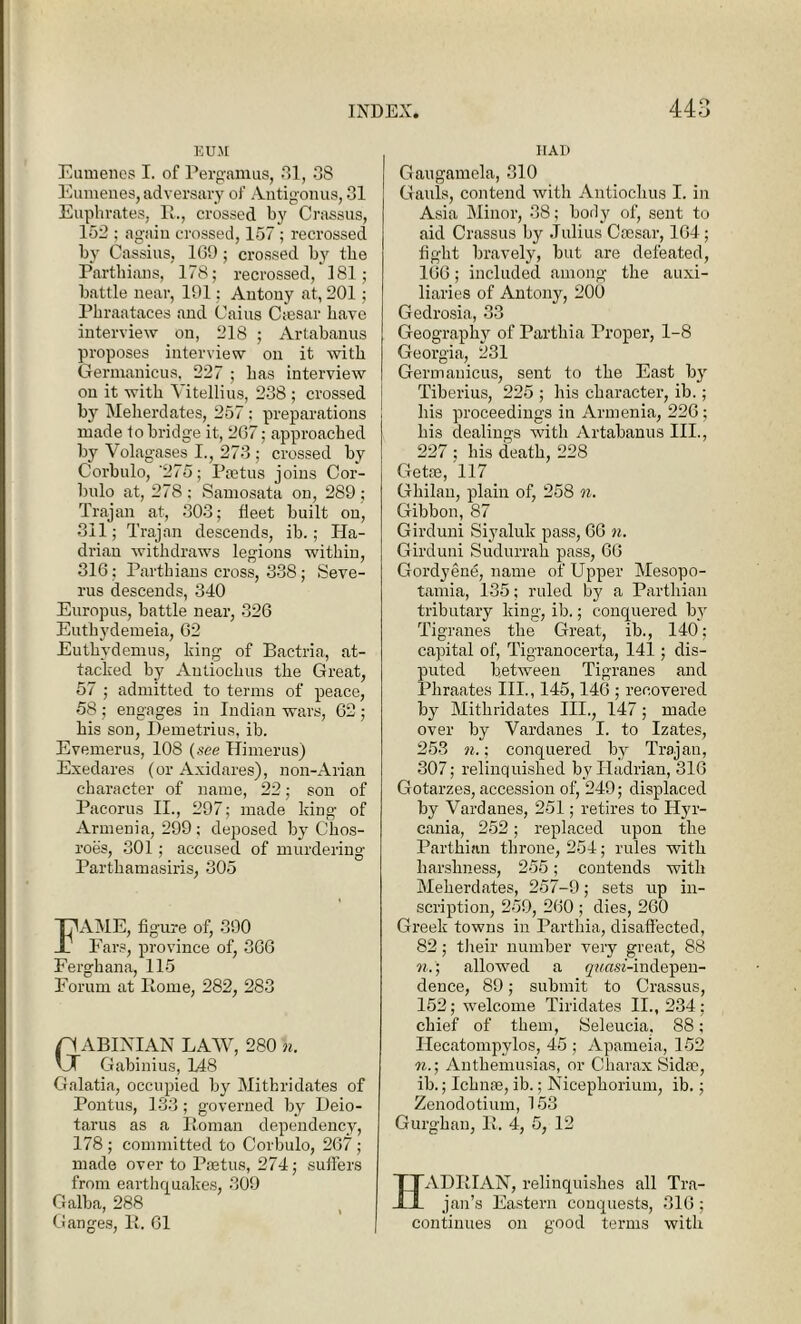 EUJI Eumenes I. of Pergamus, 31, 38 Eumenes, adversary of Antigonus, 31 Euphrates, R., crossed by Crassus, 152 : again crossed, 157 ; recrossed by Cassius, 169; crossed by the Parthians, 178; recrossed, 181; battle near, 191: Antony at, 201; Phraataces and Cains Ciesar have interview on, 218 ; Artabanus proposes interview on it with Germanicus, 227 ; has interview on it with Vitellius, 238 ; crossed by Meherdates, 257; preparations made to bridge it, 267; approached by Yolagases I., 273 ; crossed by Corbulo, '275; Pastus joins Cor- bulo at, 278 ; Samosata on, 289; Trajan at, 303; fleet built on, 311; Trajan descends, ib.; Ha- drian withdraws legions within, 316; Parthians cross, 338; Seve- rus descends, 340 Europus, battle near, 326 Euthydemeia, 62 Euthydemus, king of Bactria, at- tacked by Autiochus the Great, 57 ; admitted to terms of peace, 58 ; engages in Indian wars, 62 ; his son, Demetrius, ib. Evemerus, 108 (see Himerus) Exedares (or Axidares), non-Arian character of name, 22; son of Pacorus II., 297; made king of Armenia, 299; deposed by Chos- roes, 301; accused of murdering Parthamasiris, 305 Fame, figure of, 390 Fars, province of, 366 Ferghana, 115 Forum at Rome, 282, 283 p ABINIAN LAW, 280 n. IJ Gabinius, L48 Galatia, occupied by Mithridates of Pontus, 133; governed by Deio- tarus as a Roman dependency, 178 ; committed to Corbulo, 267; made over to Paetus, 274; suffers from earthquakes, 309 Galba, 288 Ganges, R. 61 HAD Gaugamcla, 310 Gauls, contend with Antiochus I. in Asia Minor, 38; body of, sent to aid Crassus by Julius Caesar, 164 ; fight bravely, but are defeated, 166; included among the auxi- liaries of Antony, 200 Gedrosia, 33 Geography of Parthia Proper, 1-8 Georgia, 231 Germanicus, sent to the East by Tiberius, 225 ; his character, ib.; his proceedings in Armenia, 226 ; his dealings with Artabanus III., 227 ; his death, 228 Getae, 117 Ghilan, plain of, 258 n. Gibbon, 87 Girduni Siyaluk pass, 66 n. Girduni Sudurrah pass, 66 Gordyene, name of Upper Mesopo- tamia, 135; ruled by a Parthian tributary king, ib.; conquered by Tigranes the Great, ib., 140; capital of, Tigranocerta, 141; dis- puted between Tigranes and Phraates III., 145,146 ; recovered by Mithridates III., 147; made over by Vardanes I. to Izates, 253 n.; conquered by Trajan, 307; relinquished by Hadrian, 316 Gotarzes, accession of, 249; displaced by Vardanes, 251; retires to Hyr- cania, 252; replaced upon the Parthian throne, 254; rules with harshness, 255; contends with Meherdates, 257-9; sets up in- scription, 259, 260 ; dies, 260 Greek towns in Parthia, disaffected, 82; their number very great, 88 n.) allowed a ywrt.si-indepen- dence, 89; submit to Crassus, 152; welcome Tiridates II., 234; chief of them, Seleucia, 88; Hecatompylos, 45 ; Apameia, 152 7i.; Anthemusias, or Charax Sidae, ib.; Ichnte, ib.; Nicephorium, ib.; Zenodotiuin, 153 Gurghan, R. 4, 5, 12 HADRIAN, relinquishes all Tra- jan’s Eastern conquests, 316; continues on good terms with