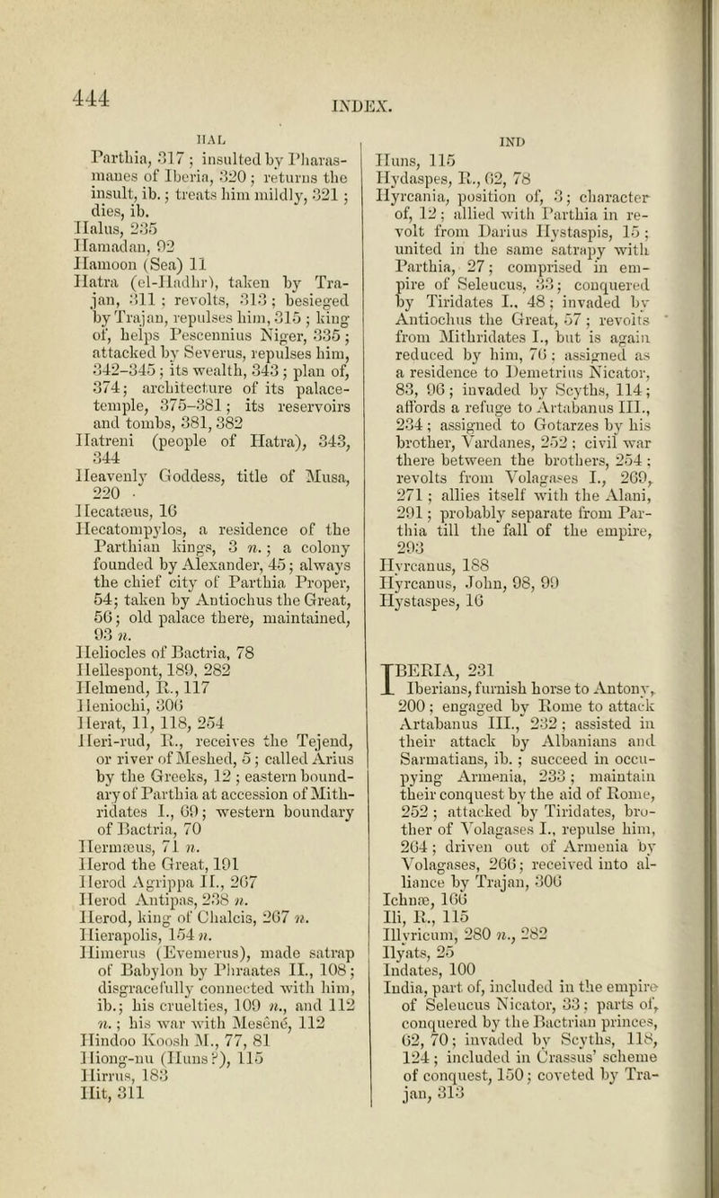 INDEX. iial Partliia, 017 ; insulted by Pharas- maues of Iberia, 320; returns tlie insult, ib.; treats him mildly, 321; dies, ib. Ilalus, 235 Ilamadan, 92 Hamoon (Sea) 11 Hatra (el-Hadhrl, taken by Tra- jan, 311 ; revolts, 313; besieged by Trajan, repulses him, 315 ; king of, helps Pescennius Niger, 335; attacked by Severus, repulses him, 842-345; its wealth, 343; plan of, 874; architecture of its palace- temple, 375-381; its reservoirs and tombs, 381, 382 Ilatreni (people of Hatra), 343, 344 Heavenly Goddess, title of Musa, 220 ■ IlecatEeus, 16 Ilecatompylos, a residence of the Parthian kings, 3 n.; a colony founded by Alexander, 45; always the chief city of Parthia Proper, 54; taken by Antiochus the Great, 56; old palace there, maintained, 93 n. lleliocles of Bactria, 78 Hellespont, 189, 282 Ilelmend, R., 117 Heniochi, 30(5 Herat, 11, 118, 254 lleri-rud, B., receives the Tejend, or river of Meshed, 5; called Arms by the Greeks, 12 ; eastern hound- ary of Parthia at accession of Mith- ridates I., 69; western boundary of Bactria, 70 Ilermceus, 71 n. Herod the Great, 191 Herod Agrippa II., 267 Herod Antipas, 238 n. Herod, king of Chalcis, 267 n. Ilierapolis, 154 n. Himerus (Evemerus), made satrap of Babylon by Phraates II., 108; disgracefully connected with him, ib.; his cruelties, 109 »., and 112 n.; his war with Mesene, 112 Hindoo Koosh M., 77, 81 Hiong-nu (Huns?), 115 Hirrus, 183 Hit, 311 IND Iluns, 115 Ilydaspes, R., 62, 78 Ilyrcania, position of, 3; character of, 12 ; allied with Parthia in re- volt from Darius Ilystaspis, 15 ; united in the same satrapy with Parthia, 27; comprised in em- pire of Seleucus, 33; conquered by Tiridates I.. 48; invaded by Antiochus the Great, 57 ; revolts from Mithridates I., but is again reduced by him, 76 ; assigned as a residence to Demetrius Nicator, 83, 96; invaded by Scyths, 114; affords a refuge to Artabanus III., 234; assigned to Gotarzes by his brother, Vardanes, 252 ; civil war there between the brothers, 254 ; revolts from Volagases I., 269, 271; allies itself with the Alani, 291; probably separate from Par- thia till the fall of the empire, 293 Hvrcanus, 188 Hyrcanus, John, 98, 99 Hystaspes, 16 TBERIA, 231 1 Iberians, furnish horse to Antony, 200 ; engaged by Rome to attack Artabanus III., 232 ; assisted in their attack by Albanians and Sarmatians, ib. ; succeed in occu- pying Armenia, 233 ; maintain their conquest by the aid of Rome, 252 ; attacked by Tiridates, bro- ther of Yolagases I., repulse him, 264; driven out of Armenia by Yolagases, 266; received into al- liance by Trajan, 306 Ichnse, 166 Ili, R., 115 Illyricum, 280 n., 282 Ilyats, 25 Indates, 100 India, part of, included in the empire of Seleucus Nicator, 33; parts of, conquered by the Bactrian princes, 62,70; invaded by Scyths, 118, 124 ; included in Crassus’ scheme of conquest, 150; coveted by Tra- jan, 313