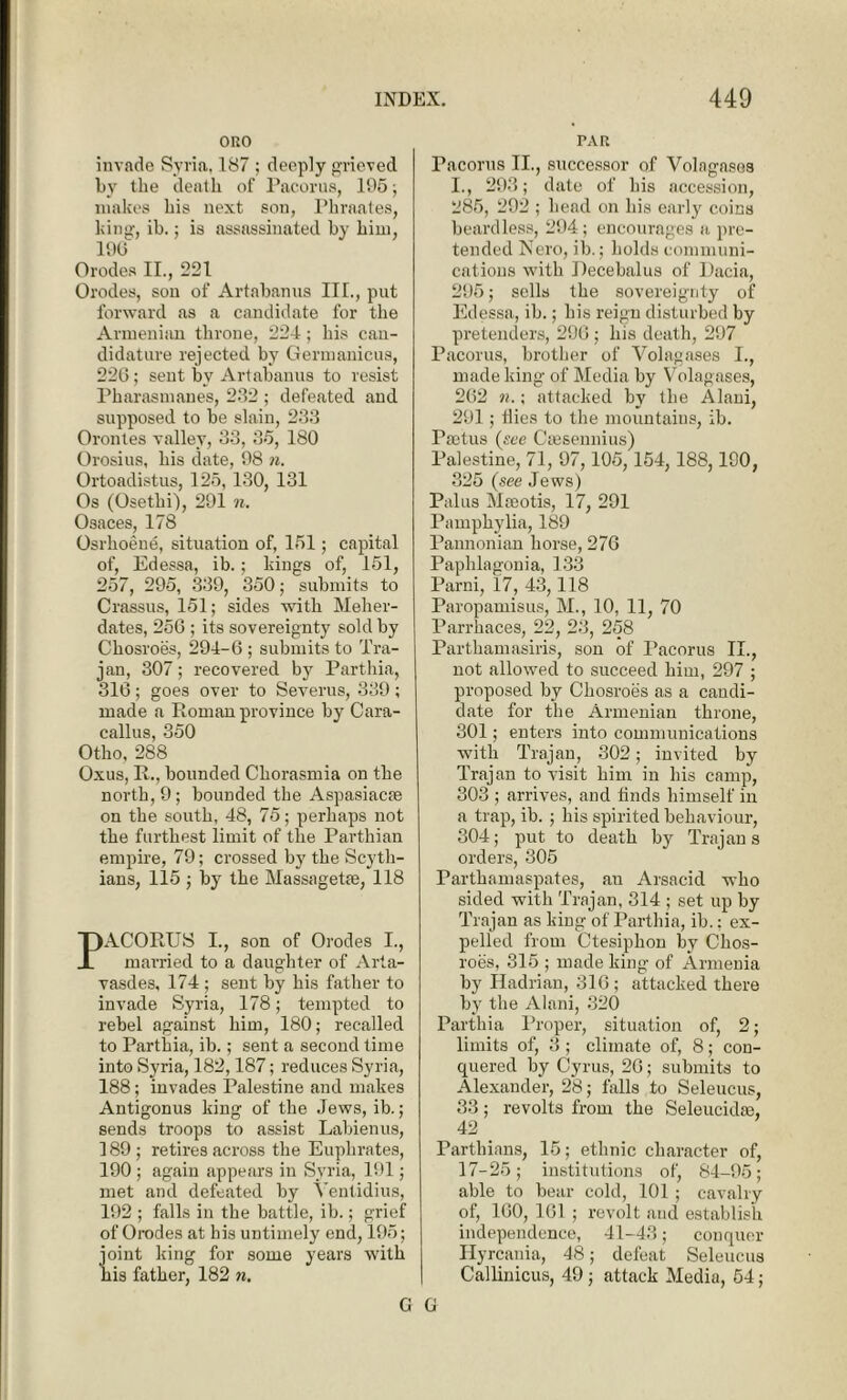 ORO invade Syria, 187 ; deeply grieved by the death of Pacorus, 195; makes his next son, Phraates, king, ib.; is assassinated by him, 196 Orodes II., 221 Orodes, son of Artabanus III., put forward as a candidate for the Armenian throne, 224; his can- didature rejected by Germanicus, 22G; sent by Artabanus to resist Pharasmanes, 232 ; defeated and supposed to be slain, 233 Orontes valley, 33, 35, 180 Orosius, his date, 98 n. Ortoadistus, 125, 130, 131 Os (Osetki), 291 n. Osaces, 178 Osrlioeue, situation of, 151; capital of, Edessa, ib.; kings of, 151, 257, 295, 339, 350; submits to Crassus, 151; sides with Meher- dates, 256 ; its sovereignty sold by Chosroes, 294-6 ; submits to Tra- jan, 307; recovered by Parthia, 316; goes over to Severus, 339; made a Roman province by Cara- callus, 350 Otho, 288 Oxus, R., bounded Chorasmia on the north, 9; bounded the Aspasiacte on the south, 48, 75; perhaps not the furthest limit of the Parthian empire, 79; crossed by the Scyth- ians, 115 ; by the Massagetre, 118 PACORUS I., son of Orodes I., married to a daughter of Arta- vasdes, 174 ; sent by his father to invade Syria, 178; tempted to rebel against him, 180; recalled to Parthia, ib.; sent a second time into Syria, 182,187; reduces Syria, 188; invades Palestine and makes Antigonus king of the Jews, ib.; sends troops to assist Labienus, 189; retires across the Euphrates, 190 ; again appears in Syria, 191; met and defeated by Ventidius, 192 ; falls in the battle, ib.; grief of Orodes at his untimely end, 195; joint king for some years with his father, 182 n. PAR Pacorus II., successor of Volngasos I., 293; date of his accession, 285, 292 ; head on his early coins beardless, 294; encourages a pre- tended Nero, ib.; holds communi- cations with Recebalus of Dacia, 295; sells the sovereignty of Edessa, ib.; his reign disturbed by pretenders, 296; his death, 297 Pacorus, brother of Volagases I., made king of Media by Volagases, 262 n.; attacked by the Alani, 291; ilies to the mountains, ib. Tsetus (see Cresennius) Palestine, 71, 97,105,154,188,190, 325 (see Jews) Palus Moeotis, 17, 291 Pamphylia, 189 Pannonian horse, 276 Paphlagonia, 133 Parni, 17, 43,118 Paropamisus, M., 10, 11, 70 Parrhaces, 22, 23, 258 Parthamasiris, son of Pacorus II., not allowed to succeed him, 297 ; proposed by Chosroes as a candi- date for the Armenian throne, 301; enters into communications witli Trajan, 302; invited by Trajan to visit him in his camp, 303 ; arrives, and bnds himself in a trap, ib. ; his spirited behaviour, 304; put to death by Trajan s orders, 305 Parthamaspates, au Arsacid who sided with Trajan, 314 ; set up by Trajan as king of Parthia, ib.: ex- pelled from Ctesiphon by Chos- roes, 315 ; made king of Armenia by Hadrian, 316; attacked there by the Alani, 320 Parthia Proper, situation of, 2; limits of, 3; climate of, 8; con- quered by Cyrus, 26; submits to Alexander, 28; falls to Seleucus, 33; revolts from the Seleucidse, 42 _ Parthians, 15; ethnic character of, 17-25; institutions of, 84-95; able to bear cold, 101 ; cavalry of, 160, 161 ; revolt and establish independence, 41-43; conquer Ilyrcania, 48; defeat Seleucus Callinicus, 49 ; attack Media, 54; G G