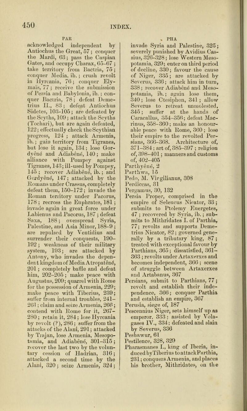 PAR acknowledged independent by Autiochus the Great, 57; conquer the Mardi, G3; pass the Caspian Gates, and occupy Ckarax, 05-67 ; take territory i'roui Eactria, 75; conquer Media, ib.; crush revolt in Hyreania, 70; conquer Ely- mai's, 77; receive the submission of Persia and Babylonia, ib. ; con- quer Eactria, 78; defeat Deme- trius II., 83; defeat Autiochus Sidetes, 103-105; are defeated by the Scyths, 109; attack the Scyths (Tochari), but are again defeated, 122; effectually check the Scythian progress, 124 ; attack Armenia, ib.; gain territory from Tigranes, but lose it again, 134; lose Gor- dyeue and Adiabene, 140; make alliance with Pompey against Tigranes, 143; ill-usecl by Pompey, 145 ; recover Adiabene, ib.; and Gordyene, 147; attacked by the llomans under Crassus, completely defeat them, 150-172 ; invade the Roman territory under Pacorus, 178 ; recross the Euphrates, 181; invade again in great force under Labienus and Pacorus, 187; defeat Saxa, 188; overspread Syria, Palestine, and Asia Minor, 188-9 ; are repulsed by Ventidius and surrender their conquests, 190- 192; weakness of their military system, 193; .are attacked by Antony, who invades the depen- dent kingdom of Media Atropatend, 201; completely battle and defeat him, 202-205; make peace with Augustus, 209; quarrel with Rome for the possession of Armenia, 229; make peace with Tiberius, 239; suffer from internal troubles, 241- 201; claim and seize Armenia, 260; contend with Rome for it, 207- 280; retain it, 284; lose Hyreania by revolt (P), 286; suffer from the attacks of the Alani, 291; attacked by Trajan, lose Armenia, Mesopo- tamia, and Adiabend, 301-315 ; recover the last two by the volun- tary cession of Hadrian, 316; attacked a second time by the Alani, 320 ; seize Armenia, 324 ; , PHA invade Syria and Palestine, 325; severely punished by Avidius Cas- sius, 320-328; lose Western Meso- potamia, 329; enter on third period of decline, 330; favour the cause of Niger, 335; are attacked by Severus, 336; attack him in turn, 338; recover Adiabene and Meso- potamia, ib.; again lose them, 340; lose Ctesiphon, 341; allow Severus to retreat unmolested, 345; suffer at the hands of Caracallus, 354-350; defeat Mac- rinus, 358-300; make an honour- able peace with Rome, 360; lose their empire to the revolted Per- sians, 366-308. Architecture of, 371-384; art of, 385-397 ; religion of, 398-401; manners and customs of, 402-405 Parthyene, 2 Parthwa, 15 Pedo, M. Virgilianus, 308 Perdiccas, 31 Pergamus, 30, 132 Persia Proper, comprised in the empire of Seleucus Nicator, 33; submits to Ptolemy Euergetes, 47 ; recovered by Syria, ib.; sub- mits to Mithridates I. of Parthia, 77; revolts and supports Deme- trius Nicator, 82; governed gene- rally by a tributary king, 87; treated with exceptional favour by Parthians, 365; dissatisfied, 361- 363 ; revolts under Artaxerxes and becomes independent, 366 ; scene of struggle between Artaxerxes and Artabanus, 367 Persians, submit to Parthians, 77; revolt and establish their inde- pendence, 366; conquer Parthia and establish an empire, 367 Perusia, siege of, 187 Pescennius Niger, sets himself up as emperor, 333: assisted by Vola- gases IV., 334 ; defeated and slain by Severus, 336 Peshawur, 61 Pestilence, 328, 329 Pharasmanes I., king of Iberia, in- duced byTiberi us toattackParthia, 231; conquers Armenia, and places his brother, Mithridates, on the