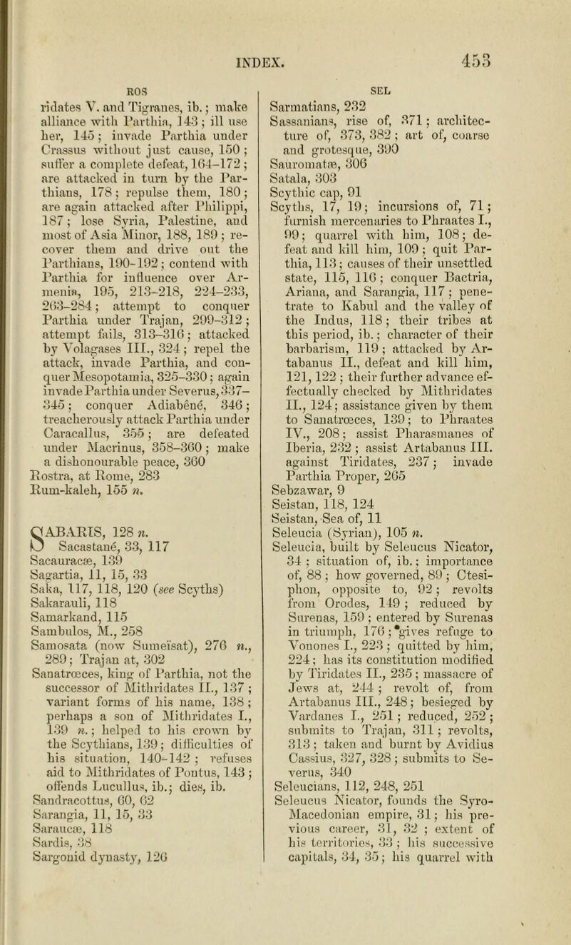 ROS ridates V. and Tigranes, ib.; make alliance with Parthia, 143 ; ill use her, 145; invade Partkia under Crassus without just cause, 150; suffer a complete defeat, 164-172 ; are attacked in turn by the Par- thiaus, 178; repulse them, 180; are again attacked after Philippi, 187; lose Syria, Palestine, and most of Asia Minor, 188, 189 ; re- cover them and drive out the Parthians, 190-192; contend with Parthia for influence over Ar- menia, 195, 213-218, 224-233, 263-284; attempt to conquer Parthia under Trajan, 299-312; attempt fails, 313-316; attacked, by Volagases III., 324 ; repel the attack, invade Parthia, and con- quer Mesopotamia, 325-330; again invade Parthia under Severus, 337— 345; conquer Adiabene, 346; treacherously attack Parthia under Caracal] us, 355; are defeated under Macrinus, 358-360; make a dishonourable peace, 360 Postra, at Pome, 283 Puin-kalek, 155 n. SAB APIS, 128 n. Sacastane, 33, 117 Sacauracse, 139 Sagartia, 11, 15, 33 Saka, 117, 118, 120 (see Scytks) Sakarauli, 118 Samarkand, 115 Sambulos, M., 258 Samosata (now Sumei’sat), 276 n., 289; Trajan at, 302 Sanatroeces, king of Parthia, not the successor of Mithridates II., 137 ; variant forms of his name, 138 ; perhaps a son of Mithridates I., 139 n.; helped to his crown by the Scythians, 139; difficulties of his situation, 140-142 ; refuses aid to Mithridates of Poutus, 143 ; offends Lucullus, ib.; dies, ib. Sandracottus, 60, 62 Sarangia, 11, 15, 33 Saraucae, 118 Sardis, 38 Sargonid dynast}', 120 SEL Sarmatians, 232 Sassanians, rise of, 371; architec- ture of, 373, 382 ; art of, coarse and grotesque, 390 Sauromatre, 300 Satala, 303 Scythic cap, 91 Scyths, 17, 19; incursions of, 71; furnish mercenaries to Pliraates I., 99; quarrel with him, 108; de- feat and kill him, 109; quit Par- thia, 113; causes of their unsettled state, 115, 116; conquer Bactria, Ariaua, and Sarangia, 117 ; pene- trate to Kabul and the valley of the Indus, 118; their tribes at this period, ib.; character of their barbarism, 119 ; attacked by Ar- tabauus II., defeat and kill him, 121,122 ; their further advance ef- fectually checked by Mithridates II., 124; assistance given by them to Sanatroeces, 139; to Pliraates IV., 208; assist Pharasmanes of Iberia, 232 ; assist Artabanus III. against Tiridates, 237; invade Parthia Proper, 265 Sebzawar, 9 Seistan, 118, 124 Seistan, Sea of, 11 Seleucia (Syrian), 105 n. Seleucia, built by Seleucus Nicator, 34 ; situation of, ib.; importance of, 88 ; how governed, 89 ; Ctesi- plion, opposite to, 92; revolts from Orodes, 149; reduced by Surenas, 159 ; entered by Surenas in triumph, 176; gives refuge to Vouones I., 223 ; quitted by him, 224; has its constitution modified by Tiridates II., 235; massacre of Jews at, 244; revolt of, from Artabanus III., 248; besieged by Vardanes I., 251; reduced, 252; submits to Trajan, 311; revolts, 313 ; taken and burnt by Avidius Cassius, 327, 328; submits to Se- verus, 340 Seleucians, 112, 248, 251 Seleucus Nicator, founds the Syro- Macedonian empire, 31; his pre- vious career, 31, 32 ; extent of his territories, 33 ; his successive capitals, 34, 35; his quarrel with