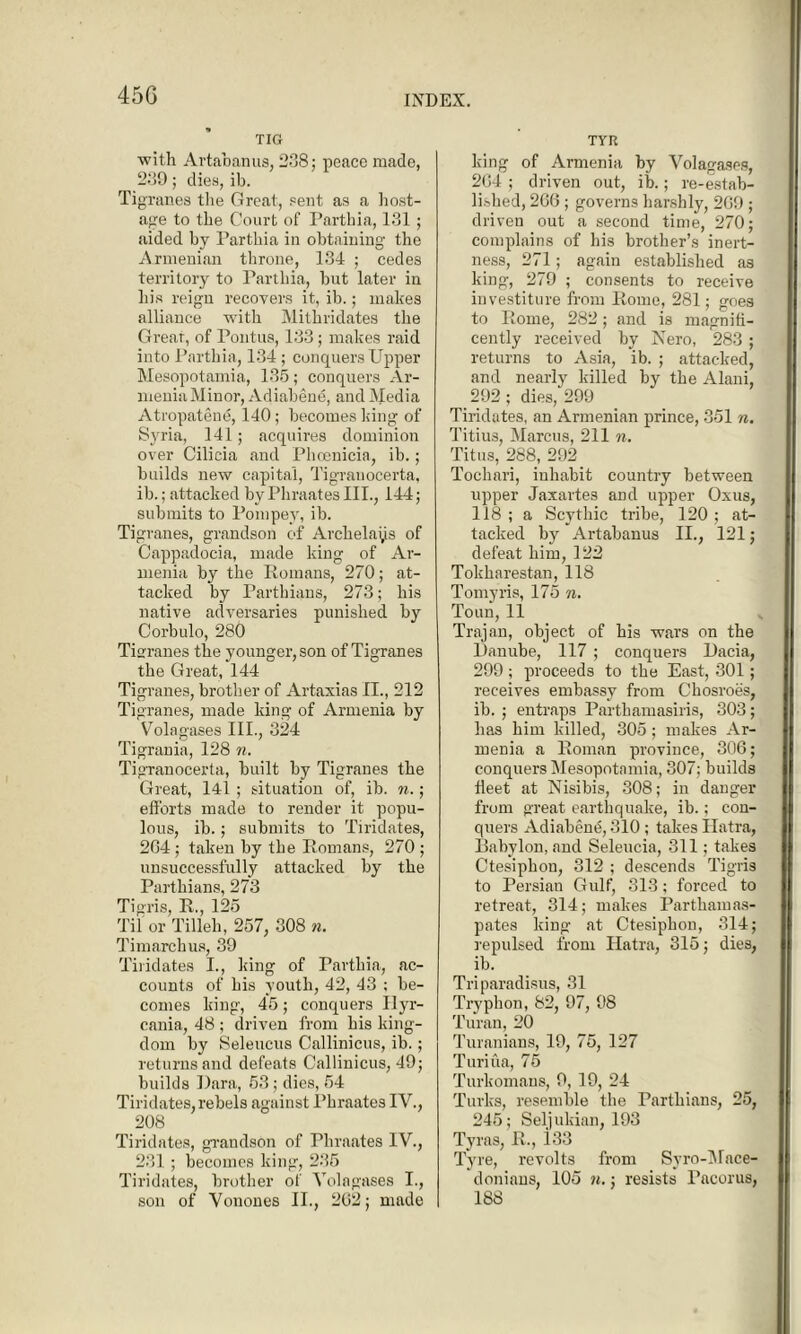 TIG with Artabanus, 238; peace made, 289; dies, ib. Tig ranes the Great, sent as a host- age to the Court of Parthia, 131; aided by Parthia in obtaining the Armenian throne, 134 ; cedes territory to Parthia, but later in liis reign recovers it, ib.; makes alliance with Mithridates the Great, of Pontus, 133; makes raid into Parthia, 134 ; conquers Upper Mesopotamia, 135; conquers Ar- menia Minor, Adiabene, and Media Atropatend, 140; becomes king of Syria, 141; acquires dominion over Cilicia and Phoenicia, ib.; builds new capital, Tigranocerta, ib.; attacked by Phraates III., 144; submits to Pompey, ib. Tigranes, grandson of Archelays of Cappadocia, made king of Ar- menia by the Romans, 270; at- tacked by Parthians, 273 ; his native adversaries punished by Corbulo, 280 Tigranes the younger, son of Tigranes the Great, 144 Tigranes, brother of Artaxias II., 212 Tigranes, made king of Armenia by Volagases III., 324 Tigrania, 128 n. Tigranocerta, built by Tigranes the Great, 141 ; situation of, ib. n.; efforts made to render it popu- lous, ib.; submits to Tiridates, 2G4; taken by the Romans, 270 ; unsuccessfully attacked by the Parthians, 273 Tigris, R., 125 Til or Tilleh, 257, 308 n. Timarcbus, 39 Tiridates I., king of Parthia, ac- counts of his youth, 42, 43 ; be- comes king, 45; conquers Ilyr- cania, 48 ; driven front his king- dom by Seleucus Callinicus, ib.; returns and defeats Callinicus, 49; builds Dara, 53 ; dies, 54 Tiridates, rebels against Phraates IV., 208 Tiridates, grandson of Phraates IV., 231; becomes king, 235 Tiridates, brother of Volagases I., son of Vonones II., 202; made TYR king of Armenia by Volagases, 204 ; driven out, ib.; re-estab- lished, 206 ; governs harshly, 209 ; driven out a second time, 270; complains of his brother’s inert- ness, 271; again established as king, 279 ; consents to receive investiture from Rome, 281; goes to Rome, 282; and is magnifi- cently received by Nero, 283 ; returns to Asia, ib. ; attacked, and nearly killed by the Alani, 292; dies, 299 Tiridates, an Armenian prince, 351 n. Titius, Marcus, 211 n. Titus, 288, 292 Tochari, inhabit country between upper Jaxartes and upper Oxus, 118 ; a Scythic tribe, 120; at- tacked by Artabanus II., 121; defeat him, 122 Tokharestan, 118 Tomyris, 175 n. Toun, 11 Trajan, object of his wars on the Danube, 117 ; conquers Dacia, 299 ; proceeds to the East, 301; receives embassy from Chosroes, ib. ; entraps Partbamasiris, 303; has him killed, 305; makes Ar- menia a Roman province, 306; conquers Mesopotamia, 307; builds fleet at Nisibis, 308; in danger from great earthquake, ib.; con- quers Adiabene, 310 ; takes Hatra, Babylon, and Seleucia, 311; takes Ctesiphon, 312 ; descends Tigris to Persian Gulf, 313; forced to retreat, 314; makes Parthamas- pates king at Ctesiphon, 314; repulsed from Hatra, 315; dies, ib. Triparadisus, 31 Tryphon, 82, 97, 98 Turan, 20 Turanians, 19, 75, 127 Turiua, 75 Turkomans, 9, 19, 24 Turks, resemble the Parthians, 25, 245; Seljukian, 193 Tyras, R., i33 Tyre, revolts from Syro-Mace- donians, 105 n.; resists Pacorus, 188