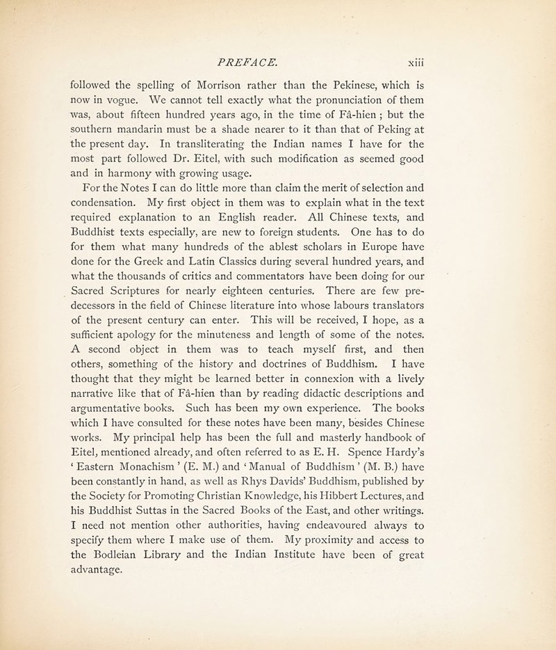 followed the spelling of Morrison rather than the Pekinese, which is now in vogue. We cannot tell exactly what the pronunciation of them was, about fifteen hundred years ago, in the time of Fa-hien ; but the southern mandarin must be a shade nearer to it than that of Peking at the present day. In transliterating the Indian names I have for the most part followed Dr. Eitel, with such modification as seemed good and in harmony with growing usage. For the Notes I can do little more than claim the merit of selection and condensation. My first object in them was to explain what in the text required explanation to an English reader. All Chinese texts, and Buddhist texts especially, are new to foreign students. One has to do for them what many hundreds of the ablest scholars in Europe have done for the Greek and Latin Classics during several hundred years, and what the thousands of critics and commentators have been doing for our Sacred Scriptures for nearly eighteen centuries. There are few pre- decessors in the field of Chinese literature into whose labours translators of the present century can enter. This will be received, I hope, as a sufficient apology for the minuteness and length of some of the notes. A second object in them was to teach myself first, and then others, something of the history and doctrines of Buddhism. I have thought that they might be learned better in connexion with a lively narrative like that of Fa-hien than by reading didactic descriptions and argumentative books. Such has been my own experience. The books which I have consulted for these notes have been many, besides Chinese works. My principal help has been the full and masterly handbook of Eitelj mentioned already, and often referred to as E. H. Spence Hardy’s ‘ Eastern Monachism ’ (E. M.) and < Manual of Buddhism ’ (M. B.) have been constantly in hand, as well as Rhys Davids，Buddhism, published by the Society for Promoting Christian Knowledge, his Hibbert Lectures, and his Buddhist Suttas in the Sacred Books of the East, and other writings. I need not mention other authorities, having endeavoured always to specify them where I make use of them. My proximity and access to the Bodleian Library and the Indian Institute have been of great advantage.