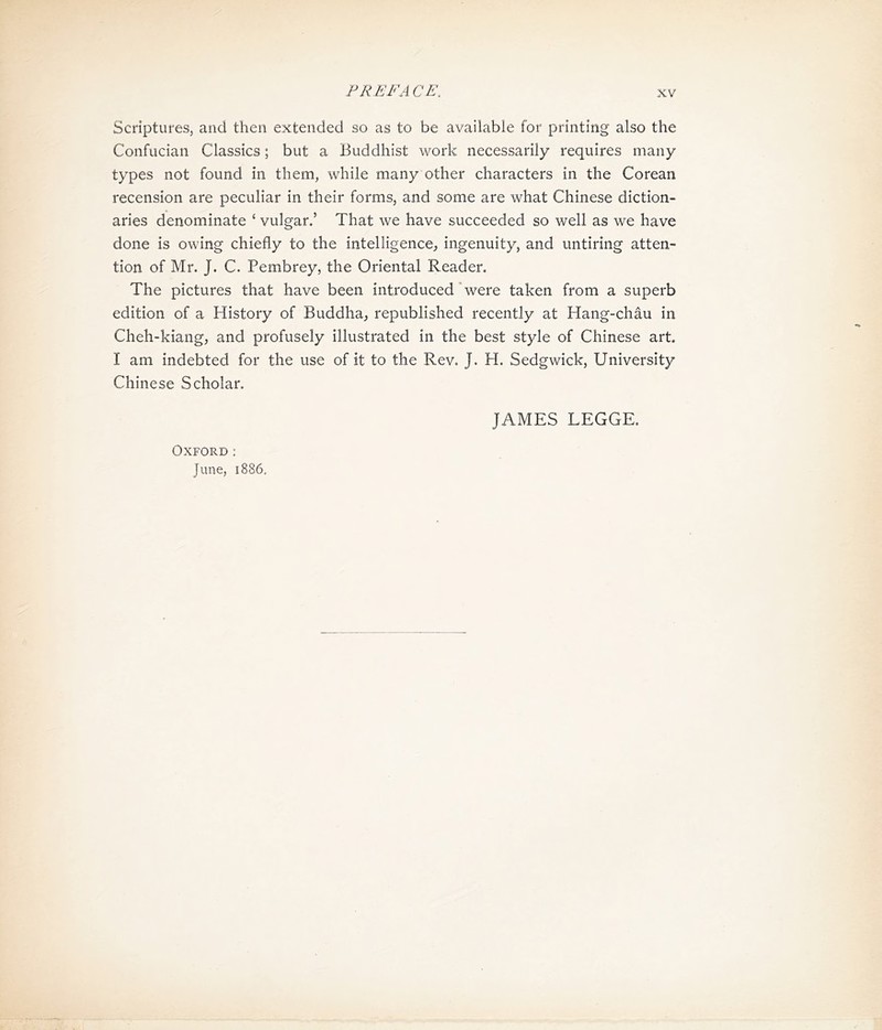 Scriptures，and then extended so as to be available for printing also the Confucian Classics; but a Buddhist work necessarily requires many types not found in them, while many other characters in the Corean recension are peculiar in their forms, and some are what Chinese diction- aries denominate * vulgar.’ That we have succeeded so well as we have done is owing chiefly to the intelligence^ ingenuity, and untiring atten- tion of Mr. J. C. Pembrey, the Oriental Reader. The pictures that have been introduced‘were taken from a superb edition of a History of Buddha^ republished recently at Hang-chau in Cheh-kiang, and profusely illustrated in the best style of Chinese art. I am indebted for the use of it to the Rev. J. H. Sedgwick, University Chinese Scholar. JAMES LEGGE. Oxford: June, 1886,