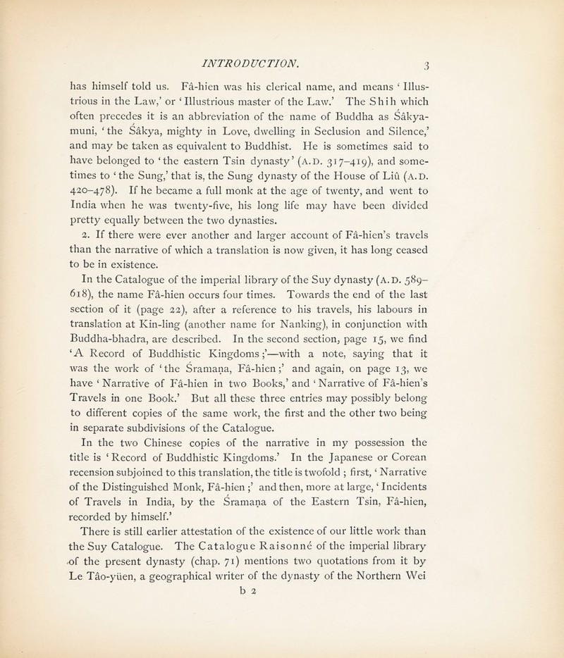 has himself told us. Fa-hien was his clerical name, and means ^ Illus- trious in the Law，’ or ^ Illustrious master of the Law.，The Shih which often precedes it is an abbreviation of the name of Buddha as Sakya- f muni, ' the Sakya, mighty in Love, dwelling in Seclusion and Silence,， and may be taken as equivalent to Buddhist. He is sometimes said to have belonged to ‘the eastern Tsin dynasty，(A.D. 317-419), and some- times to ^ the Sung/ that is. the Sung dynasty of the House of Liu (A.D. 420-478). If he became a full monk at the age of twenty, and went to India when he was twenty-five, his long life may have been divided pretty equally between the two dynasties. 3. If there were ever another and larger account of Fa-hien，s travels than the narrative of which a translation is now given, it has long ceased to be in existence. In the Catalogue of the imperial library of the Suy dynasty (A.D. 5S9- 61S)，the name Fa-hien occurs four times. Towards the end of the last section of it (page %%), after a reference to his travels, his labours in translation at Kin-ling (another name for Nanking), in conjunction with Buddha-bhadra, are described. In the second section^ page 15, we find <A Record of Buddhistic Kingdoms;，一with a note, saying that it f was the work of ^the Sramana, Fa-hien;，and again, on page 13，we have ; Narrative of Fa-hien in two Books/ and ; Narrative of Fa-hien’s Travels in one Book.， But all these three entries may possibly belong to different copies of the same work, the first and the other two being in separate subdivisions of the Catalogue. In the two Chinese copies of the narrative in my possession the title is < Record of Buddhistic Kingdoms.， In the Japanese or Corea打 recension subjoined to this translation, the title is twofold ; first/ Narrative of the Distinguished Monk, Fa-hien ;，and then, more at large, ‘ Incidents of Travels in India, by the Sramana of the Eastern Tsin, Fa-hien, recorded by himself? There is still earlier attestation of the existence of our little work than the Suy Catalogue. The Catalogue 民aisonne of the imperial library .of the present dynasty (chap. 71) mentions two quotations from it by Le Tao-yuen, a geographical writer of the dynasty of the Northern Wei b 2