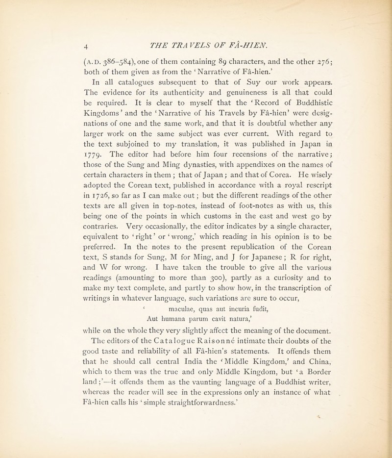 斗 (a.d. 386-584), one of them containing 89 characters, and the other 276; both of them given as from the ^ Narrative of Fa-hien.， In all catalogues subsequent to that of Suy our work appears. The evidence for its authenticity and genuineness is all that could be required. It is clear to myself that the ' Record of Buddhistic Kingdoms’ and the ‘Narrative of his Travels by Fa-hien> were desig- nations of one and the same work, and that it is doubtful whether any larger work on the same subject was ever current. With regard to the text subjoined to my translation, it was published in Japan in 1779. The editor had before him four recensions of the narrative; those of the Sung and Ming dynasties, with appendixes on the names of certain characters in them ; that of Japan; and that of Corea. He wisely adopted the Corea打 text, published in accordance with a royal rescript in 1736, so far as I can make out; but the different readings of the other texts are all given in top-notes, instead of foot-notes as with us, this being one of the points in which customs in the east and west go by contraries. Very occasionally, the editor indicates by a single character, equivalent to < right > or < wrong,’ which reading in his opinion is to be preferred. In the notes to the present republication of the Corean text, S stands for Sung, M for Ming, and J for Japanese ; R for right, and W for wrong. I have taken the trouble to give all the various readings (amounting to more than 300), partly as a curiosity and to make my text complete, and partly to show how, in the transcription of writings in whatever language, such variations are sure to occur, < maculae, quas aut incuria fudit, Aut humana parum cavit natura/ while on the whole they very slightly affect the meaning of the document. The editors of the Catalogue Raisonne intimate their doubts of the good taste and reliability of all Fd-hien’s statements. It offends them that he should call central India the ^ Middle Kingdom,，and China, which to them was the true and only Middle Kingdom, but ‘a Border land;’一it offends them as the vaunting language of a Buddhist writer, whereas the reader will see in the expressions only an instance of what Fa-hien calls his ; simple straightforwardness.’