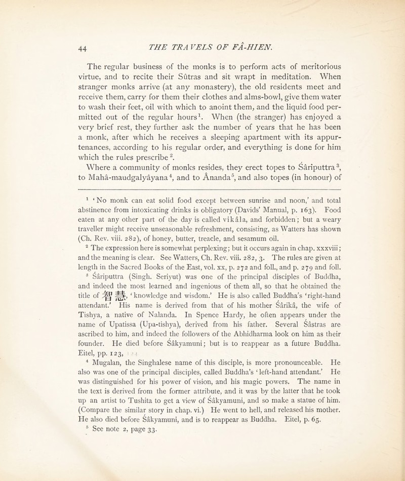 The regular business of the monks is to perform acts of meritorious virtue, and to recite their Sutras and sit wrapt in meditation. When stranger monks arrive (at any monastery), the old residents meet and receive them, carry for them their clothes and alms-bowl, give them water to wash their feet, oil with which to anoint them^ and the liquid food per- mitted out of the regular hoursi. When (the stranger) has enjoyed a very brief rest, they further ask the number of years that he has been a monk, after which he receives a sleeping apartment with its appur- tenances, according to his regular order, and everything is done for him which the rules prescribe 2. f Where a community of monks resides, they erect topes to Sariputtra to Maha-maudgalyayana and to Ananda^, and also topes (in honour) of 1 ' No monk can eat solid food except between sunrise and noon,，and total abstinence from intoxicating drinks is obligatory (Davids’ Manual, p. 163). Food eaten at any other part of the day is called vikala, and forbidden; but a weary traveller might receive unseasonable refreshment, consisting, as Watters has shown (Ch. Rev. viii. 282), of honey, butter, treacle，and sesamum oil. 2 The expression here is somewhat perplexing; but it occurs again in chap, xxxviii; and the meaning is clear. See Watters, Ch. Rev. viii. 282,3. The rules are given at length in 比e Sacred Books of the East, vol. xx，p. 272 and foil., and p. 279 and foil. 3 Sariputtra (Singh. Seriyut) was one of the principal disciples of Buddha, and indeed the most learned and ingenious of them all, so that he obtained the title of 智慧， 'knowledge and wisdom.’ He is also called Buddha’s 'right-hand attendant.' His name is derived from that of his mother Sarika, the wife of Tishya, a native of Nalanda. In Spence 扫ardy, he o托en appears under the name of Upatissa (Upa-tishya), derived from his father. Several Sastras are ascribed to him, and indeed the followers of the Abhidharma look on him as their / founder. He died before Sakyamiini; but is to reappear as a future Buddha. Eitel, pp. 123, -4 4 Mugalan, the Singhalese name of this disciple, is more pronounceable. He also was one of the principal disciples, called Buddha’s < left-hand attendant/ He was distinguished for his power of vision, and his magic powers. The name in the text is derived from the former attribute, and it was by the latter that he took up an artist to Tushita to get a view of Sakyamuni, and so make a statue of him. (Compare 比e similar story in chap, vi.) He went to hell, and released his mother. He also died before Sakyamuni, and is to reappear as Buddha. Eitel, p. 65. 5 See note 2, page 33.