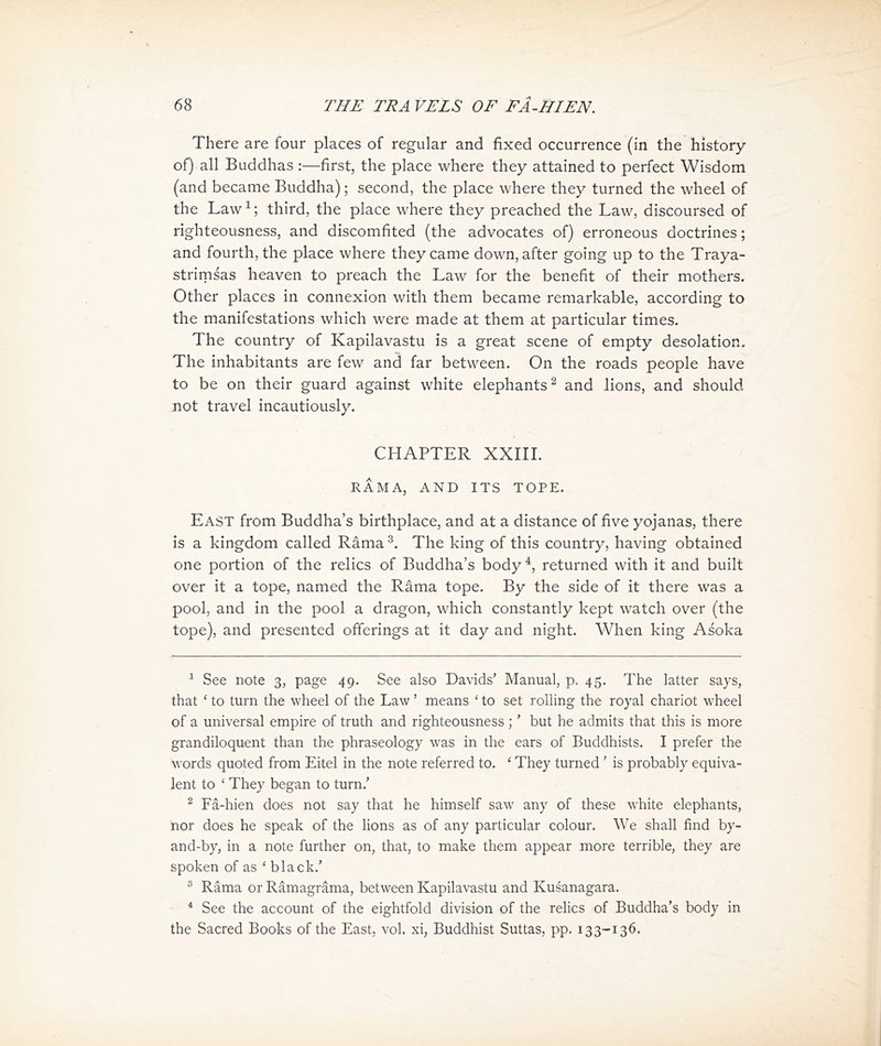 There are four places of regular and fixed occurrence (in the history of) all Buddhas :—first, the place where they attained to perfect Wisdom (and became Buddha) ； second, the place where they turned the wheel of the Lawi; third, the place where they preached the Law，discoursed of righteousness, and discomfited (the advocates of) erroneous doctrines; and fourth, the place where they came down, after going up to the Traya- strimsas heaven to preach the Law for the benefit of their mothers. CHher places in connexion with them became remarkable, according to the manifestations which were made at them at particular times. The country of Kapilavastu is a great scene of empty desolation. The inhabitants are few and far between. On the roads people have to be on their guard against white elephants ^ and lions, and should not travel incautiously. CHAPTER XXIII. RAMA, AND ITS TOPE. East from Buddha，s birthplace, and at a distance of five yojanas, there is a kingdom called Rama The king of this country, having obtained one portion of the relics of Buddha’s body ^ returned with it and built over it a tope, named the Rama tope. By the side of it there was a pool, and in the pool a dragon, which constantly kept watch over (the tope), and presented offerings at it day and night. When king Asoka 1 See note 3, page 49. See also Davids，Manual, p. 45. The latter says, that < to turn the wheel of the Law ’ means < to set rolling the royal chariot wheel of a universal empire of truth and righteousness;' but he admits that this is more grandiloquent than the phraseology was in the ears of Buddhists. I prefer the words quoted from Eitel in the note referred to. < They turned ' is probably equiva- lent to They began to turn/ 2 Fa-hien does not say that he himself saw any of these white elephants, nor does he speak of the lions as of any particular colour. We shall find by- and-by, in a note further on, that, to make them appear more terrible, they are spoken of as < black.' 3 Rama or Ramagrama, between Kapilavastu and Kusanagara. 4 See the account of 比e eightfold division of the relics of Buddha's body in 比e Sacred Books of the East, vol. xi, Buddhist Suttas, pp. 133-136.