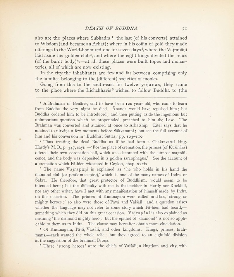 also are the places where Subhadra 1, the last (of his converts), attained to Wisdom (and became an Arhat); where in his coffin of gold they made offerings to the World-honoured one for seven days 2, where the Vajrapani laid aside his golden clubs, and where the eight kings divided the relics (of the burnt body) 4:—at all these places were built topes and monas- teries, all of which are now existing. In the city the inhabitants are few and far between, comprising only the families belonging to the (different) societies of monks. Going 仔om this to the south-east for twelve yojanas, they came to the place where the Lichchhavis ^ wished to follow Buddha to (the 1 A Brahman of Benares, said to have been 120 years old, who came to learn from Buddha the very night he died. Ananda would have repulsed him; but Buddha ordered him to be introduced; and then putting aside the ingenious but unimportant question which he propounded, preached to him the Law. The Brahman was converted and attained at once to Arhatship. Eitel says that he attained to nirvana a few moments before Sakyamuni; but see the full account of him and his conversion in < Buddhist Suttas/ pp. 103-110. 2 Thus treating the dead Buddha as if he had been a Chakravartti king. Hardy’s M. B.，p. 347, says :—<For the place of cremation, the princes (of Kusinara) offered their own coronation-hall, which was decorated with the utmost magnifi- cence, and the body was deposited in a golden sarcophagus/ See the account of a cremation which Fa-hien witnessed in Ceylon, chap, xxxix. 3 The name Vajrapani is explained as < he who holds in his hand the diamond club (or pestle二 sceptre),’ which is one of the many names of Indra or Sakra. He therefore, that great protector of Buddhism, would seem to be intended here ; but the difficulty with me is that neither in Hardy nor Rockhill, nor any other writer, have I met with any manifestation of himself made by Indra on this occasion. The princes of Kusanagara were called mall as, < strong or mighty heroes;' so also were those of Pava and Vaisali; and a question arises whether the language may not refer to some story which Fa-hien had heard,—— something which they did on this great occasion. Vajrapani is also explained as meaning < the diamond mighty hero ; ^ but the epithet of < diamond' is not so appli- cable to them as to Indra. The clause may hereafter obtain more elucidation. 4 Of Kusanagara, PavS, Vai論K, and o也er kingdoms. Kings, princes, brah- mans,—each wanted the whole relic; but they agreed to an eightfold division at the suggestion of the brahman Drona. 5 These ' strong heroes > were the chiefs of Vaisali, a kingdom and city, with