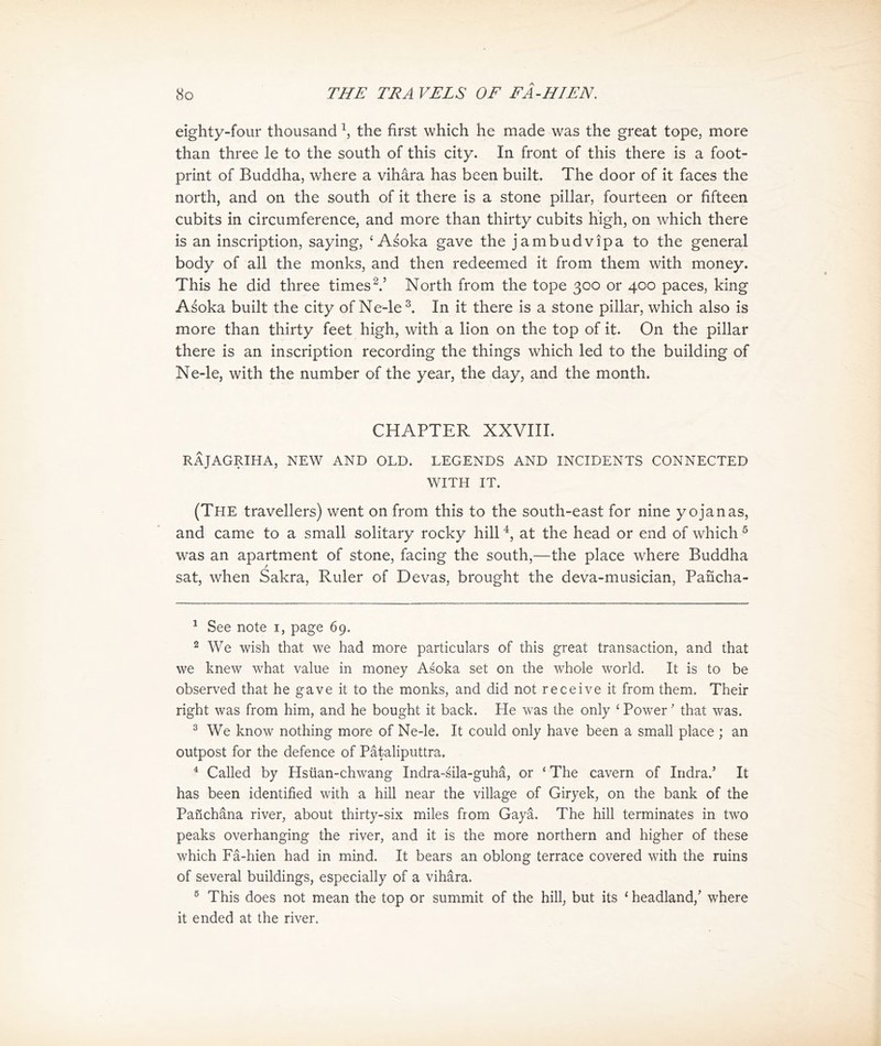 eighty-four thousand S the first which he made was the great tope, more than three le to the south of this city. In front of this there is a foot- print of Buddha, where a vihara has been built. The door of it faces the north, and on the south of it there is a stone pillar, fourteen or fifteen cubits in circumference, and more than thirty cubits high, on which there is an inscription, saying, ‘ Asoka gave the jambudvipa to the general body of all the monks, and then redeemed it from them with money. This he did three times 2.，North from the tope 300 or 400 paces，king Asoka built the city of Ne-le In it there is a stone pillar, which also is more than thirty feet high, with a lion on the top of it. On the pillar there is an inscription recording the things which led to the building of Ne-le, with the number of the year, the day, and the month. CHAPTER XXVIII. 民义JAGRIHA, NEW AND OLD. LEGENDS AND INCIDENTS CONNECTED WITH IT. (The travellers) went on 仔om this to the south-east for nine yojanas, and came to a small solitary rocky hill at the head or end of which ® was an apartment of stone, facing the south,—the place where Buddha sat, when Sakra, Ruler of Devas, brought the deva-musician, Pancha- 1 See note I, page 69. 2 We wish that we had more particulars of this great transaction, and that we knew what value in money Asoka set on the whole world. It is to be observed that he gave it to the monks, and did not receive it from them. Their right was from him, and he bought it back. He was the only < Power' that was. 3 We know nothing more of Ne-le. It could only have been a small place ; an outpost for the defence of Pataliputtra. 4 Called by Hs社a打-chwang Indra-sila-guha, or * The cavern of Indra.， It has been identified with a hill near the village of Giryek, on the bank of the Pa员chSna river, about thirty-six miles from Gaya. The hill terminates in two peaks overhanging the river, and it is the more northern and higher of these which Fa-hien had in mind. It bears an oblong terrace covered with the ruins of several buildings, especially of a vihara. 5 This does not mean the top or summit of the hill； but its < headland/ where it ended at the river.