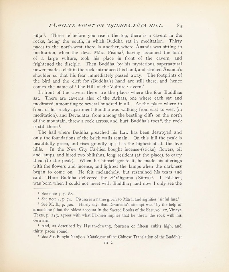 kuta Three le before you reach the top, there is a cavern in the rocks, facing the south, in which Buddha sat in meditation. Thirty paces to the north-west there is another, where Ananda was sitting in meditation, when the deva Mara Pisuna^, having assumed the form of a large vulture, took his place in front of the cavern, and frightened the disciple. Then Buddha, by his mysterious, supernatural power, made a cleft in the rock, introduced his hand, and stroked Ananda，s shoulder, so that his fear immediately passed away. The footprints of the bird and the cleft for (Buddha’s) hand are still there, and hence comes the name of < The Hill of the Vulture Cavern.， In front of the cavern there are the places where the four Buddhas sat. There are caverns also of the Arhats, one where each sat and meditated, amounting to several hundred in all. At the place where in front of his rocky apartment Buddha was walking from east to west (in meditation), and Devadatta, from among the beetling cliffs on the north of the mountain, threw a rock across, and hurt Buddha’s toes 3, the rock is still there 4. The hall where Buddha preached his Law has been destroyed, and only the foundations of the brick walls remain. On this hill the peak is beautifully green, and rises grandly up; it is the highest of all the five hills. In the New City Fa-hien bought incense-(sticks), flowers, oil and lamps, and hired two bhikshus, long resident (at the place), to carry them (to the peak). When he himself got to it, he made his offerings with the flowers and incense, and lighted the lamps when the darkness began to come on. He felt melancholy, but restrained his tears and said, ‘Here Buddha delivered the Surafigama (Sutra)I, Fa-hien, was born when I could not meet with Buddha; and now I only see the 1 See note 4, p. 80. 2 See note 4, p. 74. Pisuna is a name given to Mara, and signifies (sinful lust.’ 3 See M. B., p. 320. Hardy says that Devadatta’s attempt was <by the help of a machinebut the oldest account in the Sacred Books of the East, vol. xx, Vinaya Texts, p. 245, agrees with what Fa-hien implies that he threw the rock with his own arm. * And, as described by Hsiian-chwang, fourteen or fifteen cubits high, and 比irty paces round. 5 See Mr. Bunyiu Nanjio's < Catalogue of the Chinese Translation of 比e Buddhist m %