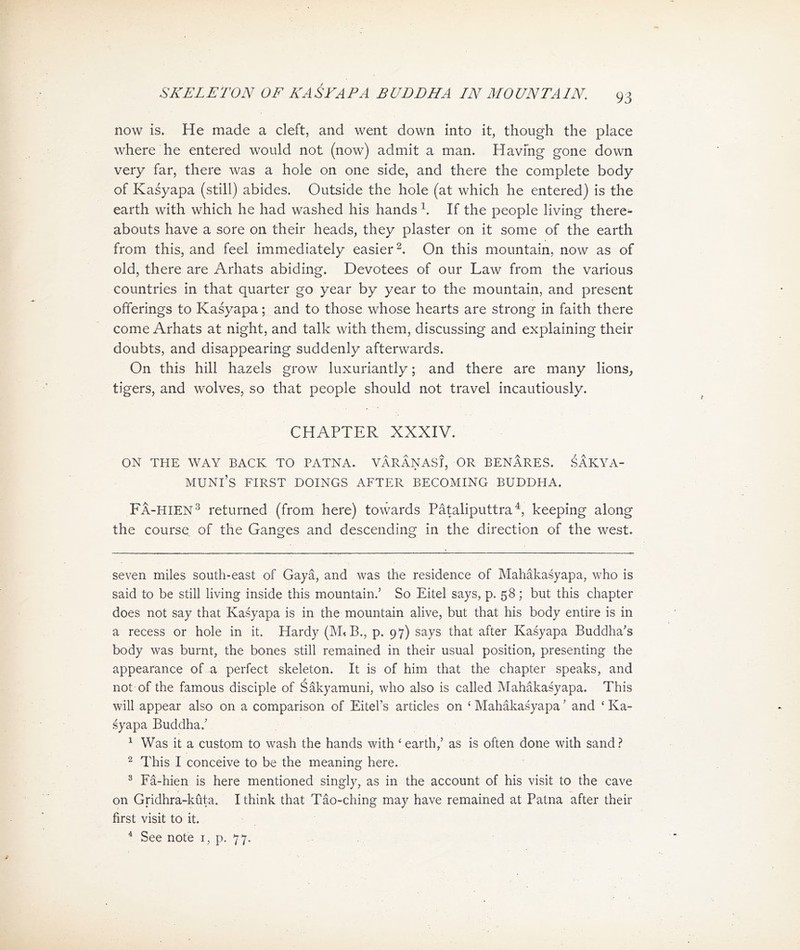 SKELETON OF KASYAPA BUDDHA IN MOUNTAIN, now is. He made a cleft, and went down into it, though the place where he entered would not (now) admit a man. Havfng gone down very far, there was a hole on one side, and there the complete body of Kasyapa (still) abides. Outside the hole (at which he entered) is the earth with which he had washed his hands i. If the people living there- abouts have a sore on their heads, they plaster on it some of the earth from this，and feel immediately easier 2. On this mountain, now as of old, there are Arhats abiding. Devotees of our Law from the various countries in that quarter go year by year to the mountain, and present offerings to Kasyapa; and to those whose hearts are strong in faith there come Arhats at night, and talk with them, discussing and explaining their doubts, and disappearing suddenly afterwards. On this hill hazels grow luxuriantly ； and there are many lions, tigers, and wolves) so that people should not travel incautiously. CHAPTER XXXIV. ON THE WAY BACK TO PATNA* VARANASI, OR BENARES. .^AKYA- MUNI，S FIRST DOINGS AFTER BECOMING BUDDHA. Fa-hien^ returned (from here) towards Pataliputtra^ keeping along the course of the Ganges and descending in the direction of the west. seven miles south-east of Gaya, and was the residence of Mahakasyapa, who is said to be still living inside this mountain.，So Eitel says, p. 58; but this chapter does not say that Kasyapa is in the mountain alive, but that his body entire is in a recess or hole in it. Hardy (MtB., p. 97) says that after Kasyapa Buddha's body was burnt, the bones still remained in their usual position, presenting the appearance of a perfect skeleton. It is of him that the chapter speaks, and not of the famous disciple of Sakyamuni, who also is called MahSka含yapa. This will appear also on a comparison of Eitel’s articles on ^ Mahakasyapa ^ and ‘ Ka- syapa Buddha/ 1 Was it a custom to wash the hands with ( earth,，as is often done with sand ? 2 This I conceive to be the meaning here, 3 Fa-hien is here mentioned singly, as in the account of his visit to比e cave on Gridhra-kuta. I think that Tao-ching may have remained at Patna after their first visit to it. See note i, p. 77. 4