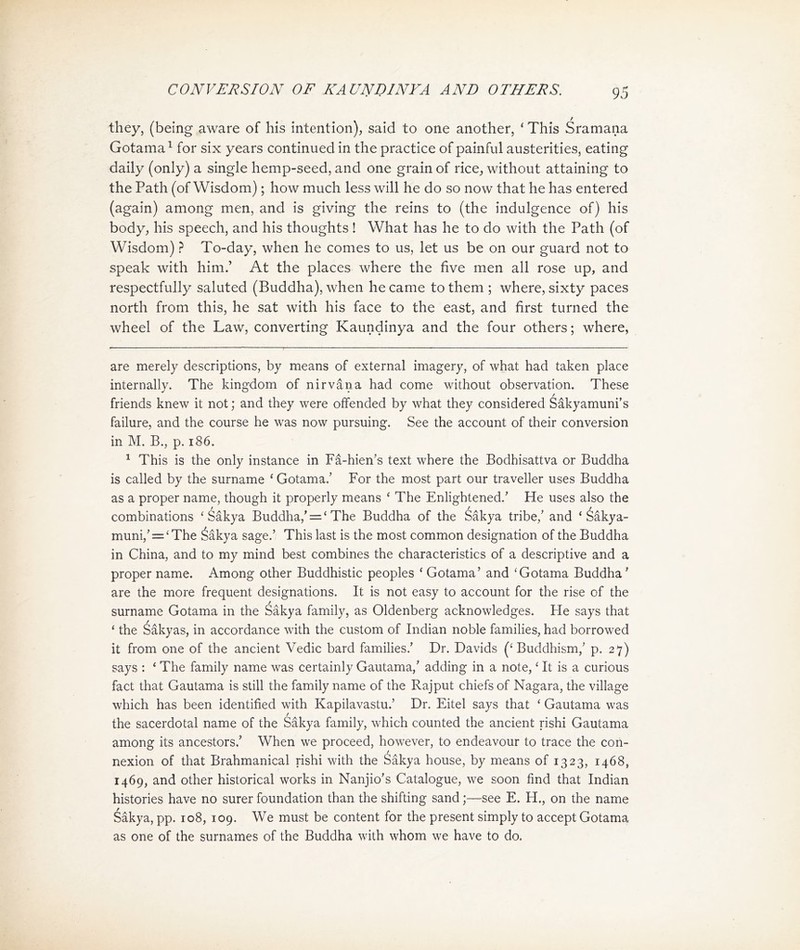CONVERSION OF KA UNDINYA AND OTHERS. they，(being aware of his intention), said to one another，' This S ram ana Gotamai for six years continued in the practice of painful austerities, eating daily (only) a single hemp-seed, and one grain of rice, without attaining to the Path (of Wisdom) ； how much less will he do so now that he has entered (again) among men, and is giving the reins to (the indulgence of) his body, his speech, and his thoughts ! What has he to do with the Path (of Wisdom) ? To-day, when he comes to us, let us be on our guard not to speak with him.’ At the places where the five men all rose up, and respectfully saluted (Buddha), when he came to them ; where, sixty paces north from this, he sat with his face to the east, and first turned the wheel of the Law, converting Kaundinya and the four others; where, are merely descriptions, by means of external imagery, of what had taken place internally. The kingdom of nirvana had come without observation. These friends knew it not; and they were offended by what they considered Sakyamuni’s failure, and the course he was now pursuing. See the account of their conversion in M. B., p. 186， 1 This is the only instance in Fa-hien，s text where the Bodhisattva or Buddha is called by the surname ' Gotama/ For the most part our traveller uses Buddha as a proper name, though it properly means < The Enlightened.’ He uses also the combinations < Sakya Buddha/二 < The Buddha of the Sakya tribe/ and ' ^akya- muni,’ = <The 含akya sage.’ This last is the most common designation of the Buddha in China, and to my mind best combines the characteristics of a descriptive and a proper name. Among other Buddhistic peoples < Gotama’ and <Gotama Buddha' are the more frequent designations. It is not easy to account for the rise of the surname Gotama in the ^akya family, as Oldenberg acknowledges. He says that 'the Sakyas, in accordance with the custom of Indian noble families, had borrowed it from one of the ancient Vedic bard families.， Dr. Davids (< Buddhism,，p. 27) says : < The family name was certainly Gautama/ adding in a note, < It is a curious fact that Gautama is still the family name of the Rajput chiefs of Nagara, the village which has been identified with Kapilavastu.， Dr. Eitel says that < Gautama was the sacerdotal name of the SSkya family, which counted the ancient rishi Gautama among its ancestors.’ When we proceed, however, to endeavour to trace the con- nexion of that Brahmanical rishi with the Sakya house, by means of 1323, 1468, 1469, and o也er historical works in Nanjio's Catalogue, we soon find that Indian histories have no surer foundation 也an 也e shifting sand;—see E. H.，on the name Sakya, pp. 108, 109. We must be content for 也e present simply to accept Gotama as one of 比e surnames of the Buddha with whom we have to do.