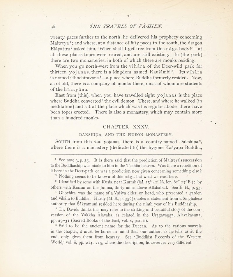 twenty paces further to the north, he delivered his prophecy concerning Maitreyai; and where, at a distance of fifty paces to the south, the dragon Elapattra^ asked him, ^ When shall I get free from this nag a body?，一at all these places topes were reared, and are still existing. In (the park) there are two monasteries, in both of which there are monks residing. When you go north-west from the vihara of the Deer-wild park for thirteen yojanas, there is a kingdom named KausambiIts vihara is named Ghochiravana^——a place where Buddha formerly resided. Now, as of old, there is a company of monks there, most of whom are students of the hi打aya打a. East from (this), when you have travelled eight yoj anas, is the place where Buddha converted ^ the evil demon. There, and where he walked (in meditation) and sat at the place which was his regular abode, there have been topes erected. There is also a monastery, which may contain more than a hundred monks. CHAPTER XXXV. DAKSHINA, AND THE PIGEON MONASTERY. South from this 200 yoj anas, there is a country named Dakshina®, where there is a monastery (dedicated to) the bygone Kasyapa Buddha, 1 See note 3, p. 25. It is there said that the prediction of IVlaitreya’s succession to也e Buddhaship was made to him in the Tushita heaven. Was there a repetition of it here in the Deer-park, or was a prediction now given concerning something else ? 2 Nothing seems to be known of this nSga but what we read here. 3 Identified by some wi也 Kusia，near Kurrah (la!. 25。41' N,，Ion. 81° 2/ E.); by others with Kosam on the Jumna, thirty miles above Allahabad. See E. H.，p. 55. 4 Ghochira was the name of a Vaisya elder, or head, who presented a garden and vihara to Buddha. Hardy (M. B., p. 356) quotes a statement from a Singhalese au也oHty that Sakyamuni resided here during the ninth year of his Buddhaship. 5 Dr. Davids thinks this may refer to the striking and beautiful story of the con- version of the Yakkha Alavaka, as related in the Uragavagga, Alavakasutta, PP. 29—31 (Sacred Books of the East, vol. x, part ii). 6 Said to be the ancient name for the Deccan. As to the various marvels in the chapter, it must be borne in mind that our author, as he tells us at the end, only gives them from hearsay. See < Buddhist Records of the Western World,’ vol. ii, pp. 214，215, where the description, however, is very different.
