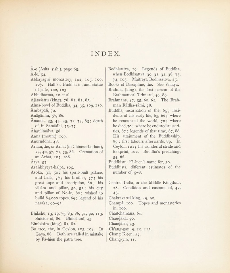 INDEX. A-e (Asita, rishi), page 65. A-le, 54. Abhayagiri monastery, 102, 105, 106, 107. Hall of Buddha in, and statue of jade, 102, 103. Abhidharma, 10 et al. Ajatasatru (king), 76，81，82, 85. Alms-bowl of Buddha, 34, 35, 109, no. 入 Ambapalt, 72. Anagamin, 57, 86* Ananda, 33, 44, 45, 72, 74, 83; death of, in SamSdhi, 75-77. A Afigulimalya, 56. Anna (mount), 109. Anuruddha, 48. Arhan, the, or A比at (in Chinese Lo-han), 24, 40, 57，71, 75, 86. Cremation of an Arhat, 107, 108. Arya, 57. Asankhyeya-kalpa, 105. Asoka, 31, 50; his spirit-built palace, and halls, 77; his brother，77; his great tope and inscription, 80 ; his vihara and pillar, 50, 51 ; his city and pillar of Ne-le, 80; wished to build 84,000 topes, 69; legend of his naraka, 90—92. Bhikshu，13, 29, 75, 83, 86, 91，92, 113. Suicide of, 86. Bhikshuni, 45. Bimbisara (king), 81, 82. Bo tree, the, in Ceylon, 103, 104. In Gaya, 88. Both are called in mistake by Fa-hien the patra tree. Bodhisattva, 19. Legends of Buddha, when Bodhisattva，30, 31，32, 38，73, 74, 105. Maitreya Bodhisattva, 25. Books of Discipline, the. See Vinaya. Brahma (king), the first person of the Brahmanical Trimurti, 49，89. Brahmans, 47，5吕，6o, 61. The Brah- man Radha-sSmi，78. Buddha, incarnation of the, 65 ; inci- dents of his early life, 65, 66 ; where he renounced the world，70 ; where he died, 70; where he endured austeri- ties, 87 ; legends of that time, 87, 88. His attainment of the Buddhaship, 89 ; first labours afterwards, 89. In Ceylon, loi; his wonderful stride and foo中rint, 102. Buddha's preaching, 54, 66. Buddhism，Fa-hien's name for, 30, Buddhists, different estimates of the number of, 5—8. Central India, or the Middle Kingdom, 28. Condition and customs of, 42, 43- Chakravartti king, 49, 90. Champa, 100. Topes and monasteries in, 100. Chanchamana, 60. Chandaka，70. Chan私las，43. Ch'ang-gan，9, 10, 115. Chang K'een, 27. Chang-yih, 11，