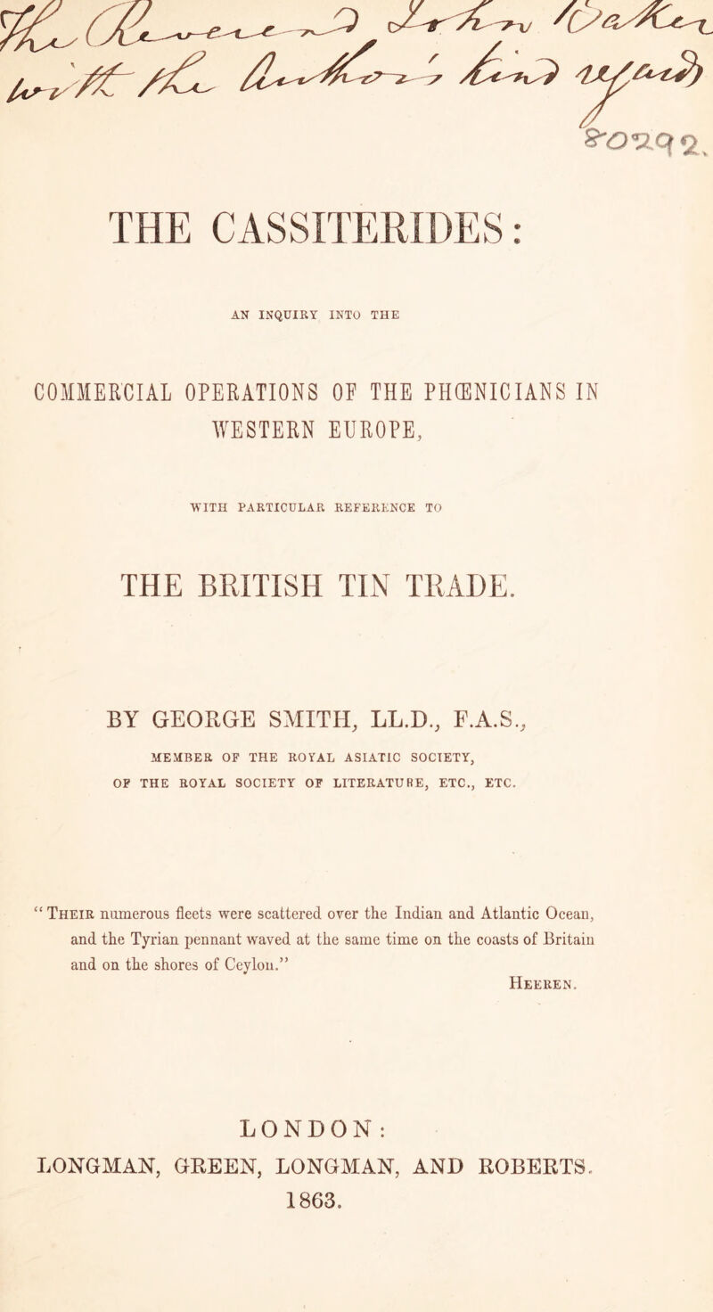 AN INQUIRY INTO THE COMMERCIAL OPERATIONS OF THE PHffiNICIANS IN WESTERN EUROPE, WITH PARTICULAR REFERENCE TO THE BRITISH TIN TRADE. BY GEORGE SMITH, LL.D., F.A.S., MEMBER OF THE ROYAL ASIATIC SOCIETY, OF THE ROYAL SOCIETY OF LITERATURE, ETC., ETC. “ Their numerous fleets were scattered over the Indian and Atlantic Ocean, and the Tyrian pennant waved at the same time on the coasts of Britain and on the shores of Ceylon.” Heeren. LONDON: LONGMAN, GREEN, LONGMAN, AND ROBERTS, 1863,