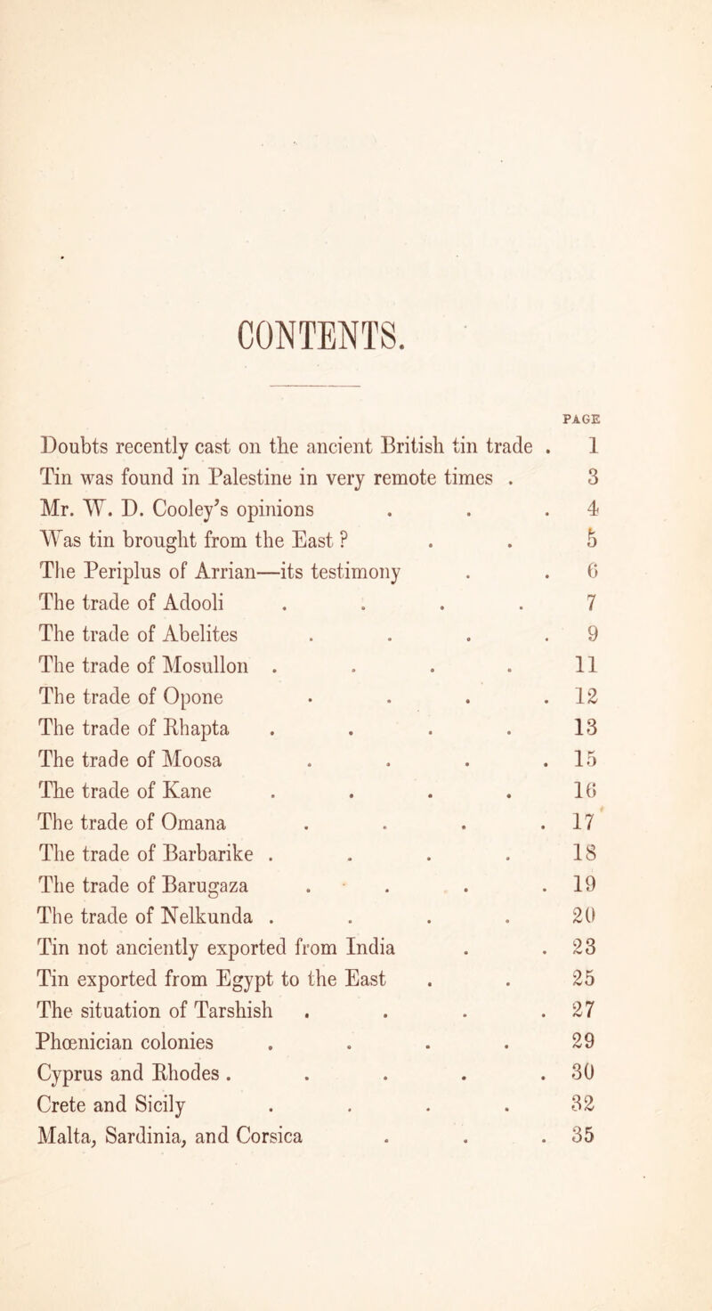 CONTENTS. Doubts recently cast on the ancient British tin trade Tin was found in Palestine in very remote times . Mr. W. D. Cooley's opinions Was tin brought from the East ? The Periplus of Arrian—its testimony The trade of Adooli .... The trade of Abelites The trade of Mosullon .... The trade of Opone The trade of Rhapta .... The trade of Moosa The trade of Kane .... The trade of Omana The trade of Barbarike .... The trade of Barugaza . The trade of Nelkunda .... Tin not anciently exported from India Tin exported from Egypt to the East The situation of Tarshish Phoenician colonies .... Cyprus and Rhodes .... Crete and Sicily .... Malta, Sardinia, and Corsica PAGE 1 3 4 5 0 7 9 11 12 13 15 it; 17 18 19 20 23 25 27 29 30 32 35