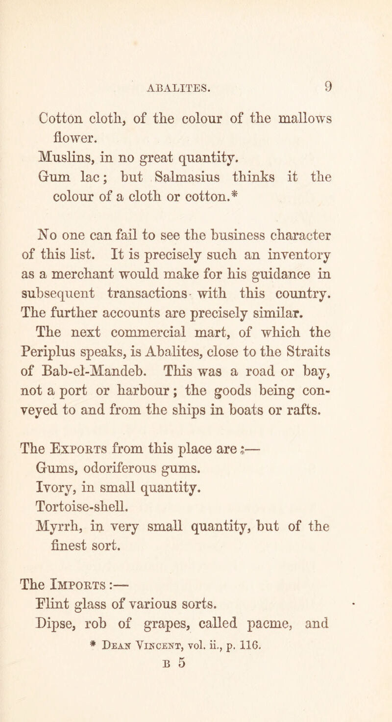 Cotton cloth, of the colour of the mallows flower. Muslins, in no great quantity. Gum lac; but Salmasius thinks it the colour of a cloth or cotton.* No one can fail to see the business character of this list. It is precisely such an inventory as a merchant would make for his guidance in subsequent transactions- with this country. The further accounts are precisely similar. The next commercial mart, of which the Periplus speaks, is Abalites, close to the Straits of Bab-el-Mandeb. This was a road or bay, not a port or harbour; the goods being con- veyed to and from the ships in boats or rafts. The Exports from this place are ;— Gums, odoriferous gums. Ivory, in small quantity. Tortoise-shell. Myrrh, in very small quantity, but of the finest sort. The Imports Elint glass of various sorts. Dipse, rob of grapes, called pacme, and # Dean Vincent, vol. ii., p. 116. B 5