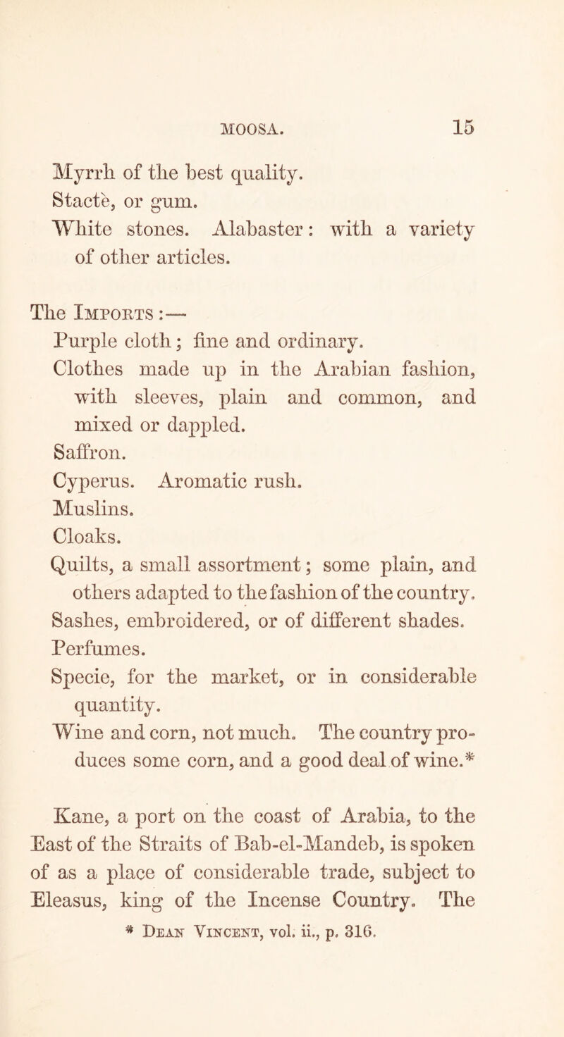 Myrrh of the best quality. Stacte, or gum. White stones. Alabaster: with a variety of other articles. The Imports :— Purple cloth; tine and ordinary. Clothes made up in the Arabian fashion, with sleeves, plain and common, and mixed or dappled. Saffron. Cyperus. Aromatic rush. Muslins. Cloaks. Quilts, a small assortment; some plain, and others adapted to the fashion of the country . Sashes, embroidered, or of different shades. Perfumes. Specie, for the market, or in considerable quantity. Wine and corn, not much. The country pro- duces some corn, and a good deal of wine A Kane, a port on the coast of Arabia, to the East of the Straits of Bab-ehMandeb, is spoken of as a place of considerable trade, subject to Eleasus, king of the Incense Country. The